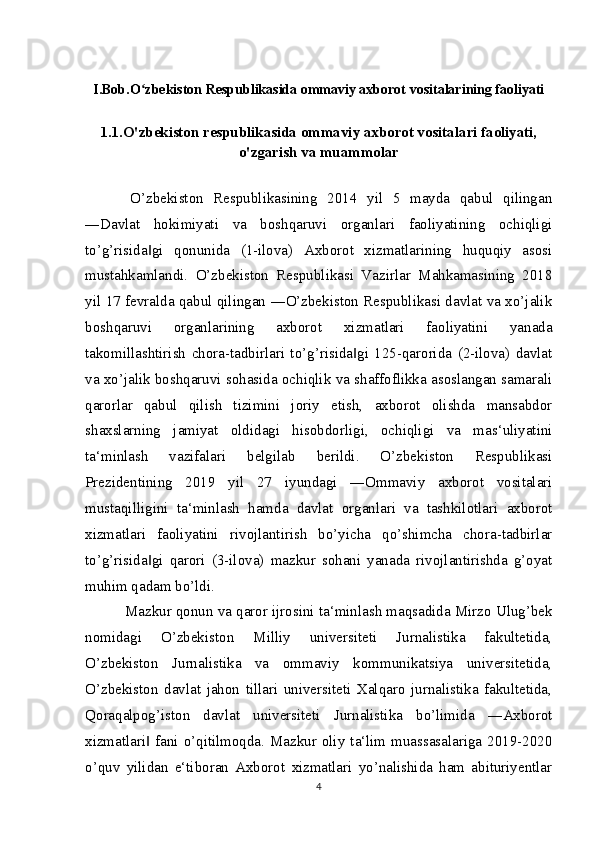 I.Bob.O zbekiston Respublikasida ommaviy axborot vositalarining faoliyatiʻ
1.1.O'zbekiston respublikasida ommaviy axborot vositalari faoliyati,
o'zgarish va muammolar
  O’zbekiston   Respublikasining   2014   yil   5   mayda   qabul   qilingan
―Davlat   hokimiyati   va   boshqaruvi   organlari   faoliyatining   ochiqligi
to’g’risida gi   qonunida   (1-ilova)   Axborot   xizmatlarining   huquqiy   asosi
‖
mustahkamlandi.   O’zbekiston   Respublikasi   Vazirlar   Mahkamasining   2018
yil 17 fevralda qabul qilingan ―O’zbekiston Respublikasi davlat va xo’jalik
boshqaruvi   organlarining   axborot   xizmatlari   faoliyatini   yanada
takomillashtirish   chora-tadbirlari   to’g’risida gi   125-qarorida   (2-ilova)   davlat	
‖
va xo’jalik boshqaruvi sohasida ochiqlik va shaffoflikka asoslangan samarali
qarorlar   qabul   qilish   tizimini   joriy   etish,   axborot   olishda   mansabdor
shaxslarning   jamiyat   oldidagi   hisobdorligi,   ochiqligi   va   mas‘uliyatini
ta‘minlash   vazifalari   belgilab   berildi.   O’zbekiston   Respublikasi
Prezidentining   2019   yil   27   iyundagi   ―Ommaviy   axborot   vositalari
mustaqilligini   ta‘minlash   hamda   davlat   organlari   va   tashkilotlari   axborot
xizmatlari   faoliyatini   rivojlantirish   bo’yicha   qo’shimcha   chora-tadbirlar
to’g’risida gi   qarori   (3-ilova)   mazkur   sohani   yanada   rivojlantirishda   g’oyat	
‖
muhim qadam bo’ldi.
 Mazkur qonun va qaror ijrosini ta‘minlash maqsadida Mirzo Ulug’bek
nomidagi   O’zbekiston   Milliy   universiteti   Jurnalistika   fakultetida,
O’zbekiston   Jurnalistika   va   ommaviy   kommunikatsiya   universitetida,
O’zbekiston   davlat   jahon   tillari   universiteti   Xalqaro   jurnalistika   fakultetida,
Qoraqalpog’iston   davlat   universiteti   Jurnalistika   bo’limida   ―Axborot
xizmatlari  fani o’qitilmoqda. Mazkur oliy ta‘lim muassasalariga 2019-2020
‖
o’quv   yilidan   e‘tiboran   Axborot   xizmatlari   yo’nalishida   ham   abituriyentlar
4 