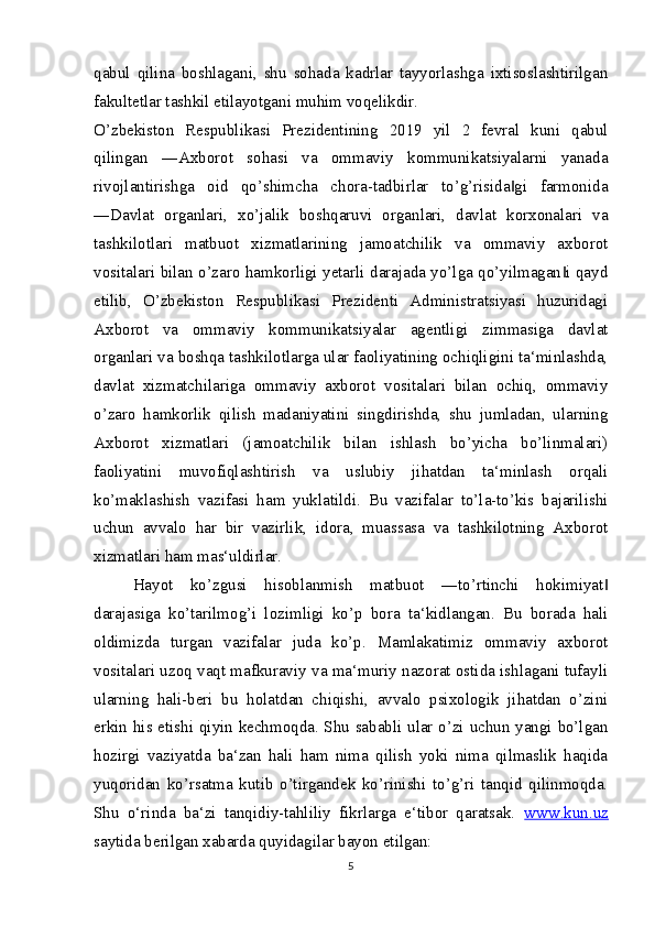 qabul   qilina   boshlagani,   shu   sohada   kadrlar   tayyorlashga   ixtisoslashtirilgan
fakultetlar tashkil etilayotgani muhim voqelikdir.
O’zbekiston   Respublikasi   Prezidentining   2019   yil   2   fevral   kuni   qabul
qilingan   ―Axborot   sohasi   va   ommaviy   kommunikatsiyalarni   yanada
rivojlantirishga   oid   qo’shimcha   chora-tadbirlar   to’g’risida gi   farmonida‖
―Davlat   organlari,   xo’jalik   boshqaruvi   organlari,   davlat   korxonalari   va
tashkilotlari   matbuot   xizmatlarining   jamoatchilik   va   ommaviy   axborot
vositalari bilan o’zaro hamkorligi yetarli darajada yo’lga qo’yilmagan i qayd	
‖
etilib,   O’zbekiston   Respublikasi   Prezidenti   Administratsiyasi   huzuridagi
Axborot   va   ommaviy   kommunikatsiyalar   agentligi   zimmasiga   davlat
organlari va boshqa tashkilotlarga ular faoliyatining ochiqligini ta‘minlashda,
davlat   xizmatchilariga   ommaviy   axborot   vositalari   bilan   ochiq,   ommaviy
o’zaro   hamkorlik   qilish   madaniyatini   singdirishda,   shu   jumladan,   ularning
Axborot   xizmatlari   (jamoatchilik   bilan   ishlash   bo’yicha   bo’linmalari)
faoliyatini   muvofiqlashtirish   va   uslubiy   jihatdan   ta‘minlash   orqali
ko’maklashish   vazifasi   ham   yuklatildi.   Bu   vazifalar   to’la-to’kis   bajarilishi
uchun   avvalo   har   bir   vazirlik,   idora,   muassasa   va   tashkilotning   Axborot
xizmatlari ham mas‘uldirlar.
Hayot   ko’zgusi   hisoblanmish   matbuot   ―to’rtinchi   hokimiyat	
‖
darajasiga   ko’tarilmog’i   lozimligi   ko’p   bora   ta‘kidlangan.   Bu   borada   hali
oldimizda   turgan   vazifalar   juda   ko’p.   Mamlakatimiz   ommaviy   axborot
vositalari uzoq vaqt mafkuraviy va ma‘muriy nazorat ostida ishlagani tufayli
ularning   hali-beri   bu   holatdan   chiqishi,   avvalo   psixologik   jihatdan   o’zini
erkin his etishi qiyin kechmoqda. Shu sababli ular o’zi uchun yangi bo’lgan
hozirgi   vaziyatda   ba‘zan   hali   ham   nima   qilish   yoki   nima   qilmaslik   haqida
yuqoridan   ko’rsatma   kutib   o’tirgandek   ko’rinishi   to’g’ri   tanqid   qilinmoqda.
Shu   o‘rinda   ba‘zi   tanqidiy-tahliliy   fikrlarga   e‘tibor   qaratsak.   www.kun.uz
saytida berilgan xabarda quyidagilar bayon etilgan:
5