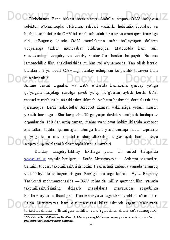 ―O’zbekiston   Respublikasi   bosh   vaziri   Abdulla   Aripov   OAV   bo’yicha
selektor   o’tkazmoqda.   Hukumat   rahbari   vazirlik,   hokimlik   idoralari   va
boshqa tashkilotlarda OAV bilan ishlash talab darajasida emasligini tanqidga
oldi.   «Bugungi   kunda   OAV   mamlakatda   sodir   bo’layotgan   dolzarb
voqealarga   tezkor   munosabat   bildirmoqda.   Matbuotda   ham   turli
mavzulardagi   tanqidiy   va   tahliliy   materiallar   keskin   ko’paydi.   Bu   esa
jamoatchilik   fikri   shakllanishida   muhim   rol   o’ynamoqda.   Tan   olish   kerak,
bundan   2-3   yil   avval   OAVdagi   bunday   ochiqlikni   ko’pchilik   tasavvur   ham
qila olmasdi. 1
Ammo   davlat   organlari   va   OAV   o’rtasida   hamkorlik   qanday   yo’lga
qo’yilgani   haqidagi   savolga   javob   yo’q.   To’g’risini   aytish   kerak,   ba‘zi
rahbarlar matbuot bilan ishlashni ikkinchi va hatto beshinchi darajali ish deb
qaramoqda.   Ba‘zi   tashkilotlar   Axborot   xizmati   vakillariga   yetarli   sharoit
yaratib   bermagan.   Shu   kungacha   20   ga   yaqin   davlat   va   xo’jalik   boshqaruv
organlarida,   150   dan   ortiq   tuman,   shahar   va   viloyat   hokimliklarida   Axborot
xizmatlari   tashkil   qilinmagan.   Boriga   ham   yana   boshqa   ishlar   topshirib
qo’yilganki,   u   o’z   ishi   bilan   shug’ullanishga   ulgurmaydi   ham…   deya
Aripovning so‘zlarini keltirmoqda Kun.uz muxbiri.
Bunday   tanqidiy-tahliliy   fikrlarga   yana   bir   misol   tariqasida
www.uza.uz   saytida   berilgan   ―Saida   Mirziyoyeva:   ―Axborot   xizmatlari
tizimini   tubdan   takomillashtirish   lozim!   sarlavhali   xabarda   yanada   teranroq‖
va   tahliliy   fikrlar   bayon   etilgan.   Berilgan   xabarga   ko‘ra   ―Hyatt   Regency
Tashkent   mehmonxonasida   ―OAV   sohasida   milliy   qonunchilikni   yanada	
‖
takomillashtirishning   dolzarb   masalalari   mavzusida   respublika	
‖
konferensiyasi   o‘tkazilgan.   Konferensiyada   agentlik   direktor   o‘rinbosari
Saida   Mirziyoyeva   ham   o‘z   ma‘ruzasi   bilan   ishtirok   etgan.   Ma‘ruzada
ta‘kidlanishicha,   o‘tkazilgan   tahlillar   va   o‘rganishlar   shuni   ko‘rsatmoqdaki,
1
  O’zbekiston Respublikasining Prezidenti Sh.Mirziyoyevning Matbuot va ommaviy axborot vositalari xodimlari 
kuni munosabati bilan yo’llagan tabrigidan
6 