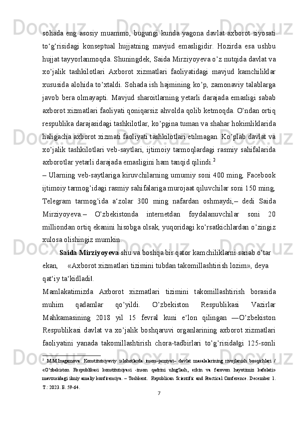 sohada   eng   asosiy   muammo,   bugungi   kunda   yagona   davlat   axborot   siyosati
to‘g‘risidagi   konseptual   hujjatning   mavjud   emasligidir.   Hozirda   esa   ushbu
hujjat tayyorlanmoqda. Shuningdek, Saida Mirziyoyeva o’z nutqida davlat va
xo’jalik   tashkilotlari   Axborot   xizmatlari   faoliyatidagi   mavjud   kamchiliklar
xususida alohida to’xtaldi. Sohada ish hajmining ko’p, zamonaviy talablarga
javob bera olmayapti. Mavjud sharoitlarning yetarli darajada emasligi sabab
axborot xizmatlari faoliyati qoniqarsiz ahvolda qolib ketmoqda. O’ndan ortiq
respublika darajasidagi tashkilotlar, ko’pgina tuman va shahar hokimliklarida
haligacha axborot xizmati faoliyati tashkilotlari etilmagan. Ko’plab davlat va
xo’jalik   tashkilotlari   veb-saytlari,   ijtimoiy   tarmoqlardagi   rasmiy   sahifalarida
axborotlar yetarli darajada emasligini ham tanqid qilindi. 2
– Ularning veb-saytlariga kiruvchilarning umumiy soni 400 ming, Facebook
ijtimoiy tarmog’idagi rasmiy sahifalariga murojaat qiluvchilar soni 150 ming,
Telegram   tarmog’ida   a‘zolar   300   ming   nafardan   oshmaydi,–   dedi   Saida
Mirziyoyeva.–   O’zbekistonda   internetdan   foydalanuvchilar   soni   20
milliondan ortiq ekanini hisobga olsak, yuqoridagi ko’rsatkichlardan o’zingiz
xulosa olishingiz mumkin.
          Saida Mirziyoyeva  shu va boshqa bir qator kamchiliklarni sanab o’tar 
ekan,     «Axborot xizmatlari tizimini tubdan takomillashtirish lozim», deya 
qat‘iy ta‘kidladi .‖
Mamlakatimizda   Axborot   xizmatlari   tizimini   takomillashtirish   borasida
muhim   qadamlar   qo’yildi.   O’zbekiston   Respublikasi   Vazirlar
Mahkamasining   2018   yil   15   fevral   kuni   e‘lon   qilingan   ―O’zbekiston
Respublikasi   davlat   va   xo’jalik   boshqaruvi   organlarining   axborot   xizmatlari
faoliyatini   yanada   takomillashtirish   chora-tadbirlari   to’g’risida gi   125-sonli	
‖
2
  M.M.Inagamova.   Konstitutsiyaviy   islohotlarda   inson–jamiyat–   davlat   masalalarining   rivojlanish   bosqichlari   /
«O‘zbekiston   Respublikasi   konstitutsiyasi   -inson   qadrini   ulug'lash,   erkin   va   farovon   hayotimiz   kafolati»
mavzusidagi ilmiy amaliy konfirensiya. – Toshkent.   Republican Scientific and Practical Conference. December 1.
Т .: 2023.  Б . 59-64.
7