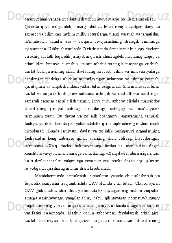 qarori sohani yanada rivojlantirish uchun huquqiy asos bo’lib xizmat qiladi.
Qarorda   qayd   etilganidek,   hozirgi   shiddat   bilan   rivojlanayotgan   dunyoda
axborot va bilim eng muhim milliy resurslarga, ularni yaratish va tarqatishni
ta‘minlovchi   tizimlar   esa   –   barqaror   rivojlanishning   strategik   omillariga
aylanmoqda. Ushbu sharoitlarda O’zbekistonda demokratik huquqiy davlatni
va ochiq adolatli fuqarolik jamiyatini qurish, shuningdek, insonning huquq va
erkinliklari   himoya   qilinishini   ta‘minlashdek   strategik   maqsadga   erishish,
davlat   boshqaruvining   sifati   davlatning   axborot,   bilim   va   innovatsiyalarga
asoslangan   modeliga   o’tishini   ta‘minlaydigan   axborotni   va   bilimni   yaratish,
qabul qilish va tarqatish imkoniyatlari bilan belgilanadi. Shu munosabat bilan
davlat   va   xo’jalik   boshqaruvi   sohasida   ochiqlik   va   shaffoflikka   asoslangan
samarali qarorlar qabul qilish tizimini joriy etish, axborot olishda mansabdor
shaxslarning   jamiyat   oldidagi   hisobdorligi,   ochiqligi   va   mas‘uliyatini
ta‘minlash   zarur.   Bu   davlat   va   xo’jalik   boshqaruvi   apparatining   samarali
faoliyat yuritishi hamda jamiyatda adolatni qaror toptirishning muhim sharti
hisoblanadi.   Bunda   jamiyatni   davlat   va   xo’jalik   boshqaruvi   organlarining
faoliyatidan   keng   xabardor   qilish,   ularning   aholi   oldidagi   hisobdorligini
ta‘minlash   «Xalq   davlat   hokimiyatining   birdan-bir   manbaidir»   degan
konstitutsiyaviy normani amalga oshirishning, «Xalq davlat idoralariga emas,
balki   davlat   idoralari   xalqimizga   xizmat   qilishi   kerak»   degan   ezgu   g’oyani
ro’yobga chiqarishning muhim sharti hisoblanadi.
  Mamlakatimizda   demokratik   islohotlarni   yanada   chuqurlashtirish   va
fuqarolik jamiyatini rivojlantirishda OAV alohida o’rin tutadi. Chunki aynan
OAV   globallashuv   sharoitida   yurtimizda   kechayotgan   eng   muhim   voqealar,
amalga   oshirilayotgan   yangilanishlar,   qabul   qilinayotgan   normativ-huquqiy
hujjatlarni keng yoritish orqali davlat va jamiyat o’rtasida o’ziga xos ko’prik
vazifasini   bajarmoqda.   Mazkur   qonun   axborotdan   foydalanish   erkinligini,
davlat   hokimiyati   va   boshqaruvi   organlari   mansabdor   shaxslarining
8 