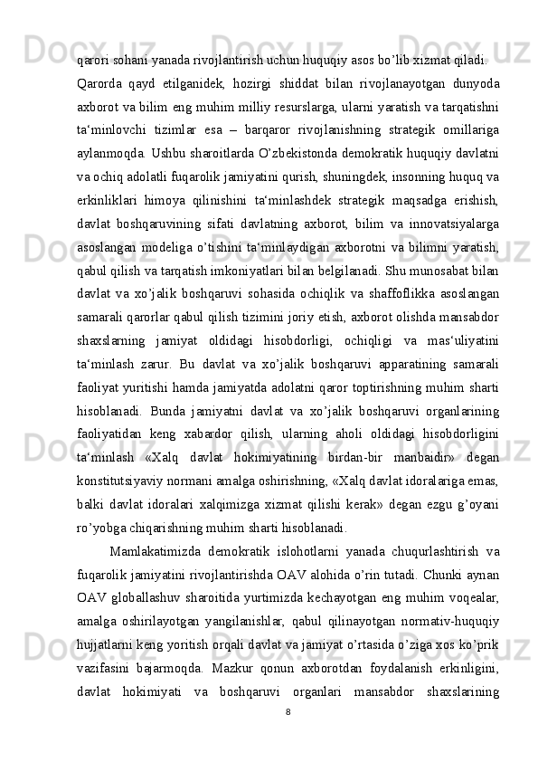 qarori sohani yanada rivojlantirish uchun huquqiy asos bo’lib xizmat qiladi.
Qarorda   qayd   etilganidek,   hozirgi   shiddat   bilan   rivojlanayotgan   dunyoda
axborot va bilim eng muhim milliy resurslarga, ularni yaratish va tarqatishni
ta‘minlovchi   tizimlar   esa   –   barqaror   rivojlanishning   strategik   omillariga
aylanmoqda. Ushbu sharoitlarda O’zbekistonda demokratik huquqiy davlatni
va ochiq adolatli fuqarolik jamiyatini qurish, shuningdek, insonning huquq va
erkinliklari   himoya   qilinishini   ta‘minlashdek   strategik   maqsadga   erishish,
davlat   boshqaruvining   sifati   davlatning   axborot,   bilim   va   innovatsiyalarga
asoslangan   modeliga   o’tishini   ta‘minlaydigan   axborotni   va   bilimni   yaratish,
qabul qilish va tarqatish imkoniyatlari bilan belgilanadi. Shu munosabat bilan
davlat   va   xo’jalik   boshqaruvi   sohasida   ochiqlik   va   shaffoflikka   asoslangan
samarali qarorlar qabul qilish tizimini joriy etish, axborot olishda mansabdor
shaxslarning   jamiyat   oldidagi   hisobdorligi,   ochiqligi   va   mas‘uliyatini
ta‘minlash   zarur.   Bu   davlat   va   xo’jalik   boshqaruvi   apparatining   samarali
faoliyat yuritishi hamda jamiyatda adolatni qaror toptirishning muhim sharti
hisoblanadi.   Bunda   jamiyatni   davlat   va   xo’jalik   boshqaruvi   organlarining
faoliyatidan   keng   xabardor   qilish,   ularning   aholi   oldidagi   hisobdorligini
ta‘minlash   «Xalq   davlat   hokimiyatining   birdan-bir   manbaidir»   degan
konstitutsiyaviy normani amalga oshirishning, «Xalq davlat idoralariga emas,
balki   davlat   idoralari   xalqimizga   xizmat   qilishi   kerak»   degan   ezgu   g’oyani
ro’yobga chiqarishning muhim sharti hisoblanadi.
  Mamlakatimizda   demokratik   islohotlarni   yanada   chuqurlashtirish   va
fuqarolik jamiyatini rivojlantirishda OAV alohida o’rin tutadi. Chunki aynan
OAV   globallashuv   sharoitida   yurtimizda   kechayotgan   eng   muhim   voqealar,
amalga   oshirilayotgan   yangilanishlar,   qabul   qilinayotgan   normativ-huquqiy
hujjatlarni keng yoritish orqali davlat va jamiyat o’rtasida o’ziga xos ko’prik
vazifasini   bajarmoqda.   Mazkur   qonun   axborotdan   foydalanish   erkinligini,
davlat   hokimiyati   va   boshqaruvi   organlari   mansabdor   shaxslarining
8