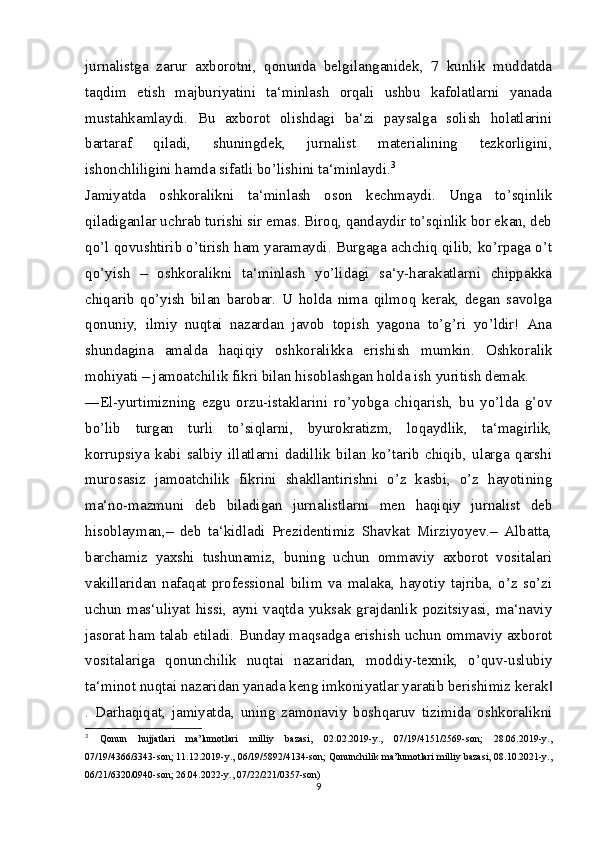 jurnalistga   zarur   axborotni,   qonunda   belgilanganidek,   7   kunlik   muddatda
taqdim   etish   majburiyatini   ta‘minlash   orqali   ushbu   kafolatlarni   yanada
mustahkamlaydi.   Bu   axborot   olishdagi   ba‘zi   paysalga   solish   holatlarini
bartaraf   qiladi,   shuningdek,   jurnalist   materialining   tezkorligini,
ishonchliligini hamda sifatli bo’lishini ta‘minlaydi. 3
Jamiyatda   oshkoralikni   ta‘minlash   oson   kechmaydi.   Unga   to’sqinlik
qiladiganlar uchrab turishi sir emas. Biroq, qandaydir to’sqinlik bor ekan, deb
qo’l qovushtirib o’tirish ham yaramaydi. Burgaga achchiq qilib, ko’rpaga o’t
qo’yish   –   oshkoralikni   ta‘minlash   yo’lidagi   sa‘y-harakatlarni   chippakka
chiqarib   qo’yish   bilan   barobar.   U   holda   nima   qilmoq   kerak,   degan   savolga
qonuniy,   ilmiy   nuqtai   nazardan   javob   topish   yagona   to’g’ri   yo’ldir!   Ana
shundagina   amalda   haqiqiy   oshkoralikka   erishish   mumkin.   Oshkoralik
mohiyati – jamoatchilik fikri bilan hisoblashgan holda ish yuritish demak.
―El-yurtimizning   ezgu   orzu-istaklarini   ro’yobga   chiqarish,   bu   yo’lda   g’ov
bo’lib   turgan   turli   to’siqlarni,   byurokratizm,   loqaydlik,   ta‘magirlik,
korrupsiya   kabi   salbiy   illatlarni   dadillik   bilan   ko’tarib   chiqib,   ularga   qarshi
murosasiz   jamoatchilik   fikrini   shakllantirishni   o’z   kasbi,   o’z   hayotining
ma‘no-mazmuni   deb   biladigan   jurnalistlarni   men   haqiqiy   jurnalist   deb
hisoblayman,–   deb   ta‘kidladi   Prezidentimiz   Shavkat   Mirziyoyev.–   Albatta,
barchamiz   yaxshi   tushunamiz,   buning   uchun   ommaviy   axborot   vositalari
vakillaridan   nafaqat   professional   bilim   va   malaka,   hayotiy   tajriba,   o’z   so’zi
uchun   mas‘uliyat  hissi,  ayni  vaqtda   yuksak   grajdanlik   pozitsiyasi,  ma‘naviy
jasorat ham talab etiladi. Bunday maqsadga erishish uchun ommaviy axborot
vositalariga   qonunchilik   nuqtai   nazaridan,   moddiy-texnik,   o’quv-uslubiy
ta‘minot nuqtai nazaridan yanada keng imkoniyatlar yaratib berishimiz kerak‖
.   Darhaqiqat,   jamiyatda,   uning   zamonaviy   boshqaruv   tizimida   oshkoralikni
3
  Qonun   hujjatlari   ma’lumotlari   milliy   bazasi,   02.02.2019-y.,   07/19/4151/2569-son;   28.06.2019-y.,
07/19/4366/3343-son; 11.12.2019-y., 06/19/5892/4134-son; Qonunchilik ma’lumotlari milliy bazasi, 08.10.2021-y.,
06/21/6320/0940-son; 26.04.2022-y., 07/22/221/0357-son)
9 