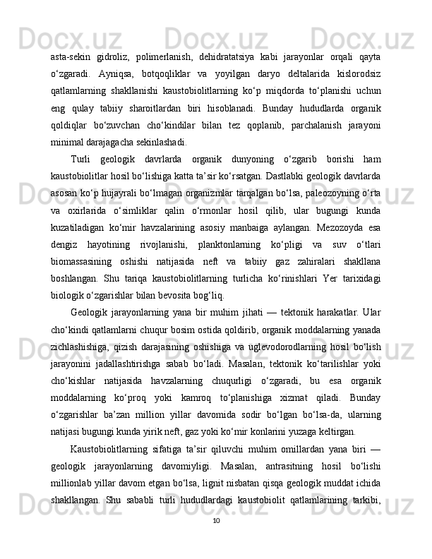 asta-sekin   gidroliz,   polimerlanish,   dehidratatsiya   kabi   jarayonlar   orqali   qayta
o‘zgaradi.   Ayniqsa,   botqoqliklar   va   yoyilgan   daryo   deltalarida   kislorodsiz
qatlamlarning   shakllanishi   kaustobiolitlarning   ko‘p   miqdorda   to‘planishi   uchun
eng   qulay   tabiiy   sharoitlardan   biri   hisoblanadi.   Bunday   hududlarda   organik
qoldiqlar   bo‘zuvchan   cho‘kindilar   bilan   tez   qoplanib,   parchalanish   jarayoni
minimal darajagacha sekinlashadi.
Turli   geologik   davrlarda   organik   dunyoning   o‘zgarib   borishi   ham
kaustobiolitlar hosil bo‘lishiga katta ta’sir ko‘rsatgan. Dastlabki geologik davrlarda
asosan ko‘p hujayrali bo‘lmagan organizmlar tarqalgan bo‘lsa, paleozoyning o‘rta
va   oxirlarida   o‘simliklar   qalin   o‘rmonlar   hosil   qilib,   ular   bugungi   kunda
kuzatiladigan   ko‘mir   havzalarining   asosiy   manbaiga   aylangan.   Mezozoyda   esa
dengiz   hayotining   rivojlanishi,   planktonlarning   ko‘pligi   va   suv   o‘tlari
biomassasining   oshishi   natijasida   neft   va   tabiiy   gaz   zahiralari   shakllana
boshlangan.   Shu   tariqa   kaustobiolitlarning   turlicha   ko‘rinishlari   Yer   tarixidagi
biologik o‘zgarishlar bilan bevosita bog‘liq.
Geologik   jarayonlarning   yana   bir   muhim   jihati   —   tektonik   harakatlar.   Ular
cho‘kindi qatlamlarni chuqur bosim ostida qoldirib, organik moddalarning yanada
zichlashishiga,   qizish   darajasining   oshishiga   va   uglevodorodlarning   hosil   bo‘lish
jarayonini   jadallashtirishga   sabab   bo‘ladi.   Masalan,   tektonik   ko‘tarilishlar   yoki
cho‘kishlar   natijasida   havzalarning   chuqurligi   o‘zgaradi,   bu   esa   organik
moddalarning   ko‘proq   yoki   kamroq   to‘planishiga   xizmat   qiladi.   Bunday
o‘zgarishlar   ba’zan   million   yillar   davomida   sodir   bo‘lgan   bo‘lsa-da,   ularning
natijasi bugungi kunda yirik neft, gaz yoki ko‘mir konlarini yuzaga keltirgan.
Kaustobiolitlarning   sifatiga   ta’sir   qiluvchi   muhim   omillardan   yana   biri   —
geologik   jarayonlarning   davomiyligi.   Masalan,   antrasitning   hosil   bo‘lishi
millionlab yillar davom etgan bo‘lsa, lignit nisbatan qisqa geologik muddat ichida
shakllangan.   Shu   sababli   turli   hududlardagi   kaustobiolit   qatlamlarining   tarkibi,
10 