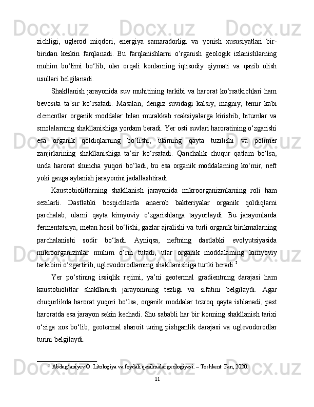 zichligi,   uglerod   miqdori,   energiya   samaradorligi   va   yonish   xususiyatlari   bir-
biridan   keskin   farqlanadi.   Bu   farqlanishlarni   o‘rganish   geologik   izlanishlarning
muhim   bo‘limi   bo‘lib,   ular   orqali   konlarning   iqtisodiy   qiymati   va   qazib   olish
usullari belgilanadi.
Shakllanish jarayonida suv  muhitining tarkibi  va harorat  ko‘rsatkichlari  ham
bevosita   ta’sir   ko‘rsatadi.   Masalan,   dengiz   suvidagi   kalsiy,   magniy,   temir   kabi
elementlar   organik   moddalar   bilan   murakkab   reaksiyalarga   kirishib,   bitumlar   va
smolalarning shakllanishiga yordam beradi. Yer osti suvlari haroratining o‘zgarishi
esa   organik   qoldiqlarning   bo‘lishi,   ularning   qayta   tuzilishi   va   polimer
zanjirlarining   shakllanishiga   ta’sir   ko‘rsatadi.   Qanchalik   chuqur   qatlam   bo‘lsa,
unda   harorat   shuncha   yuqori   bo‘ladi,   bu   esa   organik   moddalarning   ko‘mir,   neft
yoki gazga aylanish jarayonini jadallashtiradi.
Kaustobiolitlarning   shakllanish   jarayonida   mikroorganizmlarning   roli   ham
sezilarli.   Dastlabki   bosqichlarda   anaerob   bakteriyalar   organik   qoldiqlarni
parchalab,   ularni   qayta   kimyoviy   o‘zgarishlarga   tayyorlaydi.   Bu   jarayonlarda
fermentatsiya, metan hosil bo‘lishi, gazlar ajralishi va turli organik birikmalarning
parchalanishi   sodir   bo‘ladi.   Ayniqsa,   neftning   dastlabki   evolyutsiyasida
mikroorganizmlar   muhim   o‘rin   tutadi,   ular   organik   moddalarning   kimyoviy
tarkibini o‘zgartirib, uglevodorodlarning shakllanishiga turtki beradi. 2
Yer   po‘stining   issiqlik   rejimi,   ya’ni   geotermal   gradientning   darajasi   ham
kaustobiolitlar   shakllanish   jarayonining   tezligi   va   sifatini   belgilaydi.   Agar
chuqurlikda   harorat   yuqori   bo‘lsa,   organik   moddalar   tezroq   qayta   ishlanadi,   past
haroratda esa jarayon sekin kechadi. Shu sababli har bir konning shakllanish tarixi
o‘ziga   xos   bo‘lib,   geotermal   sharoit   uning   pishganlik   darajasi   va   uglevodorodlar
turini belgilaydi.
2
   Abdug‘aniyev O. Litologiya va foydali qazilmalar geologiyasi. – Toshkent: Fan, 2020.
11 