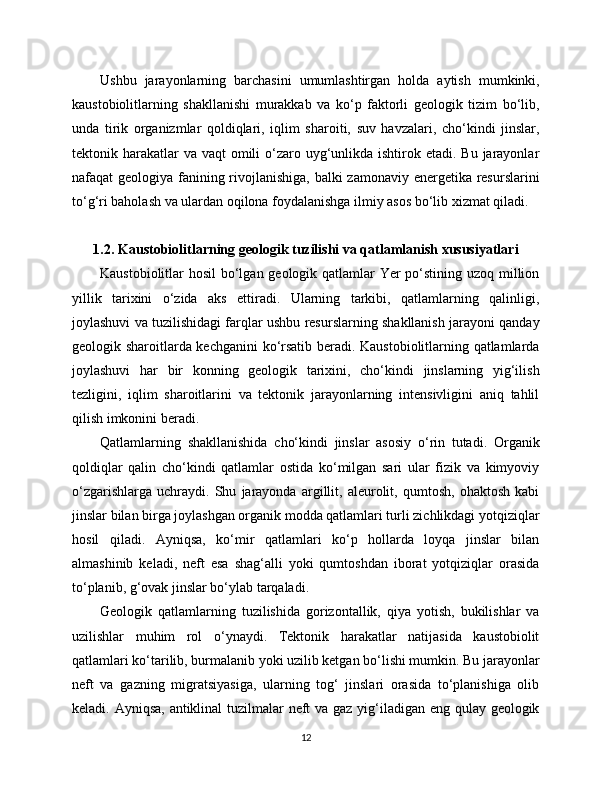 Ushbu   jarayonlarning   barchasini   umumlashtirgan   holda   aytish   mumkinki,
kaustobiolitlarning   shakllanishi   murakkab   va   ko‘p   faktorli   geologik   tizim   bo‘lib,
unda   tirik   organizmlar   qoldiqlari,   iqlim   sharoiti,   suv   havzalari,   cho‘kindi   jinslar,
tektonik harakatlar  va  vaqt  omili  o‘zaro uyg‘unlikda ishtirok etadi. Bu  jarayonlar
nafaqat geologiya fanining rivojlanishiga, balki zamonaviy energetika resurslarini
to‘g‘ri baholash va ulardan oqilona foydalanishga ilmiy asos bo‘lib xizmat qiladi.
1.2. Kaustobiolitlarning geologik tuzilishi va qatlamlanish xususiyatlari
Kaustobiolitlar hosil  bo‘lgan geologik qatlamlar Yer  po‘stining uzoq million
yillik   tarixini   o‘zida   aks   ettiradi.   Ularning   tarkibi,   qatlamlarning   qalinligi,
joylashuvi va tuzilishidagi farqlar ushbu resurslarning shakllanish jarayoni qanday
geologik sharoitlarda kechganini ko‘rsatib beradi. Kaustobiolitlarning qatlamlarda
joylashuvi   har   bir   konning   geologik   tarixini,   cho‘kindi   jinslarning   yig‘ilish
tezligini,   iqlim   sharoitlarini   va   tektonik   jarayonlarning   intensivligini   aniq   tahlil
qilish imkonini beradi.
Qatlamlarning   shakllanishida   cho‘kindi   jinslar   asosiy   o‘rin   tutadi.   Organik
qoldiqlar   qalin   cho‘kindi   qatlamlar   ostida   ko‘milgan   sari   ular   fizik   va   kimyoviy
o‘zgarishlarga   uchraydi.   Shu   jarayonda   argillit,   aleurolit,   qumtosh,   ohaktosh   kabi
jinslar bilan birga joylashgan organik modda qatlamlari turli zichlikdagi yotqiziqlar
hosil   qiladi.   Ayniqsa,   ko‘mir   qatlamlari   ko‘p   hollarda   loyqa   jinslar   bilan
almashinib   keladi,   neft   esa   shag‘alli   yoki   qumtoshdan   iborat   yotqiziqlar   orasida
to‘planib, g‘ovak jinslar bo‘ylab tarqaladi.
Geologik   qatlamlarning   tuzilishida   gorizontallik,   qiya   yotish,   bukilishlar   va
uzilishlar   muhim   rol   o‘ynaydi.   Tektonik   harakatlar   natijasida   kaustobiolit
qatlamlari ko‘tarilib, burmalanib yoki uzilib ketgan bo‘lishi mumkin. Bu jarayonlar
neft   va   gazning   migratsiyasiga,   ularning   tog‘   jinslari   orasida   to‘planishiga   olib
keladi. Ayniqsa, antiklinal  tuzilmalar  neft va gaz yig‘iladigan eng qulay geologik
12 