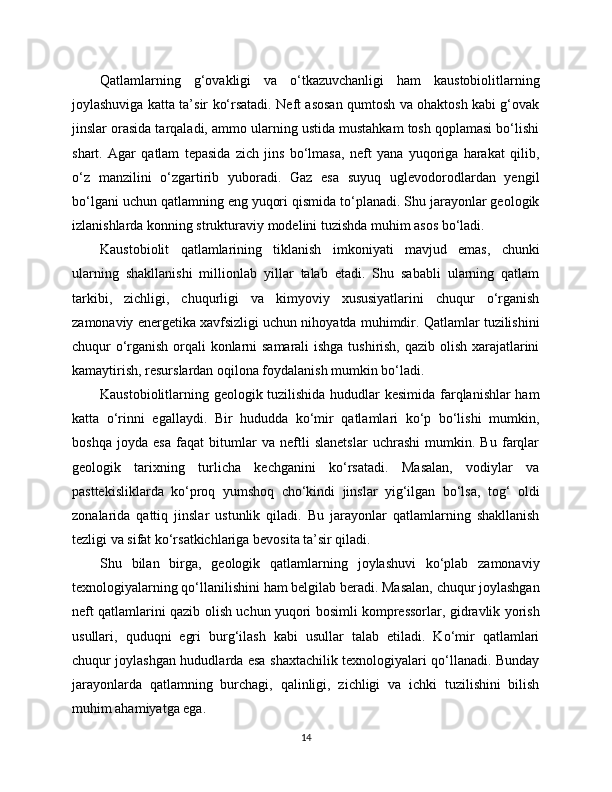 Qatlamlarning   g‘ovakligi   va   o‘tkazuvchanligi   ham   kaustobiolitlarning
joylashuviga katta ta’sir ko‘rsatadi. Neft asosan qumtosh va ohaktosh kabi g‘ovak
jinslar orasida tarqaladi, ammo ularning ustida mustahkam tosh qoplamasi bo‘lishi
shart.   Agar   qatlam   tepasida   zich   jins   bo‘lmasa,   neft   yana   yuqoriga   harakat   qilib,
o‘z   manzilini   o‘zgartirib   yuboradi.   Gaz   esa   suyuq   uglevodorodlardan   yengil
bo‘lgani uchun qatlamning eng yuqori qismida to‘planadi. Shu jarayonlar geologik
izlanishlarda konning strukturaviy modelini tuzishda muhim asos bo‘ladi.
Kaustobiolit   qatlamlarining   tiklanish   imkoniyati   mavjud   emas,   chunki
ularning   shakllanishi   millionlab   yillar   talab   etadi.   Shu   sababli   ularning   qatlam
tarkibi,   zichligi,   chuqurligi   va   kimyoviy   xususiyatlarini   chuqur   o‘rganish
zamonaviy energetika xavfsizligi uchun nihoyatda muhimdir. Qatlamlar tuzilishini
chuqur o‘rganish orqali konlarni samarali  ishga tushirish, qazib olish xarajatlarini
kamaytirish, resurslardan oqilona foydalanish mumkin bo‘ladi.
Kaustobiolitlarning geologik tuzilishida hududlar kesimida farqlanishlar ham
katta   o‘rinni   egallaydi.   Bir   hududda   ko‘mir   qatlamlari   ko‘p   bo‘lishi   mumkin,
boshqa   joyda   esa   faqat   bitumlar   va   neftli   slanetslar   uchrashi   mumkin.   Bu   farqlar
geologik   tarixning   turlicha   kechganini   ko‘rsatadi.   Masalan,   vodiylar   va
pasttekisliklarda   ko‘proq   yumshoq   cho‘kindi   jinslar   yig‘ilgan   bo‘lsa,   tog‘   oldi
zonalarida   qattiq   jinslar   ustunlik   qiladi.   Bu   jarayonlar   qatlamlarning   shakllanish
tezligi va sifat ko‘rsatkichlariga bevosita ta’sir qiladi.
Shu   bilan   birga,   geologik   qatlamlarning   joylashuvi   ko‘plab   zamonaviy
texnologiyalarning qo‘llanilishini ham belgilab beradi. Masalan, chuqur joylashgan
neft qatlamlarini qazib olish uchun yuqori bosimli kompressorlar, gidravlik yorish
usullari,   quduqni   egri   burg‘ilash   kabi   usullar   talab   etiladi.   Ko‘mir   qatlamlari
chuqur joylashgan hududlarda esa shaxtachilik texnologiyalari qo‘llanadi. Bunday
jarayonlarda   qatlamning   burchagi,   qalinligi,   zichligi   va   ichki   tuzilishini   bilish
muhim ahamiyatga ega.
14 