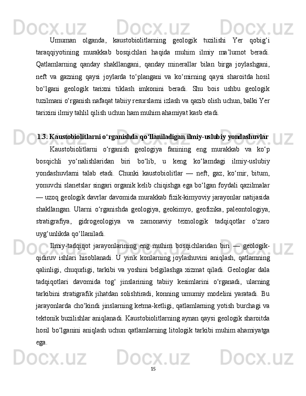 Umuman   olganda,   kaustobiolitlarning   geologik   tuzilishi   Yer   qobig‘i
taraqqiyotining   murakkab   bosqichlari   haqida   muhim   ilmiy   ma’lumot   beradi.
Qatlamlarning   qanday   shakllangani,   qanday   minerallar   bilan   birga   joylashgani,
neft   va   gazning   qaysi   joylarda   to‘plangani   va   ko‘mirning   qaysi   sharoitda   hosil
bo‘lgani   geologik   tarixni   tiklash   imkonini   beradi.   Shu   bois   ushbu   geologik
tuzilmani o‘rganish nafaqat tabiiy resurslarni izlash va qazib olish uchun, balki Yer
tarixini ilmiy tahlil qilish uchun ham muhim ahamiyat kasb etadi.
1.3. Kaustobiolitlarni o‘rganishda qo‘llaniladigan ilmiy-uslubiy yondashuvlar
Kaustobiolitlarni   o‘rganish   geologiya   fanining   eng   murakkab   va   ko‘p
bosqichli   yo‘nalishlaridan   biri   bo‘lib,   u   keng   ko‘lamdagi   ilmiy-uslubiy
yondashuvlarni   talab   etadi.   Chunki   kaustobiolitlar   —   neft,   gaz,   ko‘mir,   bitum,
yonuvchi slanetslar singari organik kelib chiqishga ega bo‘lgan foydali qazilmalar
— uzoq geologik davrlar davomida murakkab fizik-kimyoviy jarayonlar natijasida
shakllangan.   Ularni   o‘rganishda   geologiya,   geokimyo,   geofizika,   paleontologiya,
stratigrafiya,   gidrogeologiya   va   zamonaviy   texnologik   tadqiqotlar   o‘zaro
uyg‘unlikda qo‘llaniladi.
Ilmiy-tadqiqot   jarayonlarining   eng   muhim   bosqichlaridan   biri   —   geologik-
qidiruv   ishlari   hisoblanadi.   U   yirik   konlarning   joylashuvini   aniqlash,   qatlamning
qalinligi,   chuqurligi,   tarkibi   va   yoshini   belgilashga   xizmat   qiladi.   Geologlar   dala
tadqiqotlari   davomida   tog‘   jinslarining   tabiiy   kesimlarini   o‘rganadi,   ularning
tarkibini   stratigrafik   jihatdan   solishtiradi,   konning   umumiy   modelini   yaratadi.   Bu
jarayonlarda cho‘kindi jinslarning ketma-ketligi, qatlamlarning yotish burchagi va
tektonik buzilishlar aniqlanadi. Kaustobiolitlarning aynan qaysi geologik sharoitda
hosil bo‘lganini aniqlash uchun qatlamlarning litologik tarkibi muhim ahamiyatga
ega.
15 