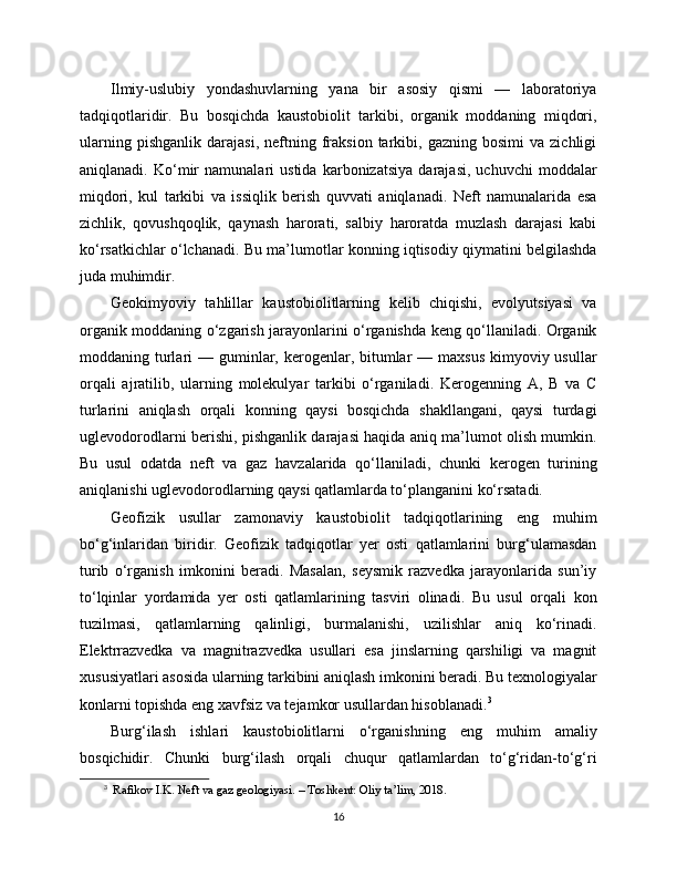 Ilmiy-uslubiy   yondashuvlarning   yana   bir   asosiy   qismi   —   laboratoriya
tadqiqotlaridir.   Bu   bosqichda   kaustobiolit   tarkibi,   organik   moddaning   miqdori,
ularning   pishganlik   darajasi,   neftning   fraksion   tarkibi,  gazning   bosimi   va  zichligi
aniqlanadi.   Ko‘mir   namunalari   ustida   karbonizatsiya   darajasi,   uchuvchi   moddalar
miqdori,   kul   tarkibi   va   issiqlik   berish   quvvati   aniqlanadi.   Neft   namunalarida   esa
zichlik,   qovushqoqlik,   qaynash   harorati,   salbiy   haroratda   muzlash   darajasi   kabi
ko‘rsatkichlar o‘lchanadi. Bu ma’lumotlar konning iqtisodiy qiymatini belgilashda
juda muhimdir.
Geokimyoviy   tahlillar   kaustobiolitlarning   kelib   chiqishi,   evolyutsiyasi   va
organik moddaning o‘zgarish jarayonlarini o‘rganishda keng qo‘llaniladi. Organik
moddaning turlari  — guminlar, kerogenlar, bitumlar  — maxsus  kimyoviy usullar
orqali   ajratilib,   ularning   molekulyar   tarkibi   o‘rganiladi.   Kerogenning   A,   B   va   C
turlarini   aniqlash   orqali   konning   qaysi   bosqichda   shakllangani,   qaysi   turdagi
uglevodorodlarni berishi, pishganlik darajasi haqida aniq ma’lumot olish mumkin.
Bu   usul   odatda   neft   va   gaz   havzalarida   qo‘llaniladi,   chunki   kerogen   turining
aniqlanishi uglevodorodlarning qaysi qatlamlarda to‘planganini ko‘rsatadi.
Geofizik   usullar   zamonaviy   kaustobiolit   tadqiqotlarining   eng   muhim
bo‘g‘inlaridan   biridir.   Geofizik   tadqiqotlar   yer   osti   qatlamlarini   burg‘ulamasdan
turib   o‘rganish   imkonini   beradi.   Masalan,   seysmik   razvedka   jarayonlarida   sun’iy
to‘lqinlar   yordamida   yer   osti   qatlamlarining   tasviri   olinadi.   Bu   usul   orqali   kon
tuzilmasi,   qatlamlarning   qalinligi,   burmalanishi,   uzilishlar   aniq   ko‘rinadi.
Elektrrazvedka   va   magnitrazvedka   usullari   esa   jinslarning   qarshiligi   va   magnit
xususiyatlari asosida ularning tarkibini aniqlash imkonini beradi. Bu texnologiyalar
konlarni topishda eng xavfsiz va tejamkor usullardan hisoblanadi. 3
Burg‘ilash   ishlari   kaustobiolitlarni   o‘rganishning   eng   muhim   amaliy
bosqichidir.   Chunki   burg‘ilash   orqali   chuqur   qatlamlardan   to‘g‘ridan-to‘g‘ri
3
   Rafikov I.K. Neft va gaz geologiyasi. – Toshkent: Oliy ta’lim, 2018.
16 