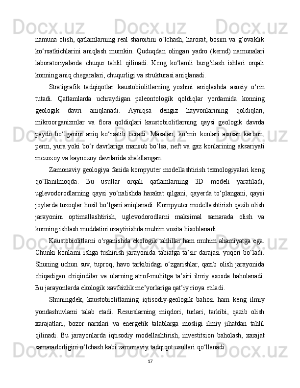 namuna   olish,   qatlamlarning   real   sharoitini   o‘lchash,   harorat,   bosim   va   g‘ovaklik
ko‘rsatkichlarini   aniqlash   mumkin.   Quduqdan   olingan   yadro   (kernd)   namunalari
laboratoriyalarda   chuqur   tahlil   qilinadi.   Keng   ko‘lamli   burg‘ilash   ishlari   orqali
konning aniq chegaralari, chuqurligi va strukturasi aniqlanadi.
Stratigrafik   tadqiqotlar   kaustobiolitlarning   yoshini   aniqlashda   asosiy   o‘rin
tutadi.   Qatlamlarda   uchraydigan   paleontologik   qoldiqlar   yordamida   konning
geologik   davri   aniqlanadi.   Ayniqsa   dengiz   hayvonlarining   qoldiqlari,
mikroorganizmlar   va   flora   qoldiqlari   kaustobiolitlarning   qaysi   geologik   davrda
paydo   bo‘lganini   aniq   ko‘rsatib   beradi.   Masalan,   ko‘mir   konlari   asosan   karbon,
perm, yura yoki bo‘r davrlariga mansub bo‘lsa, neft va gaz konlarining aksariyati
mezozoy va kaynozoy davrlarida shakllangan.
Zamonaviy geologiya fanida kompyuter modellashtirish texnologiyalari keng
qo‘llanilmoqda.   Bu   usullar   orqali   qatlamlarning   3D   modeli   yaratiladi,
uglevodorodlarning   qaysi   yo‘nalishda   harakat   qilgani,   qayerda   to‘plangani,   qaysi
joylarda tuzoqlar hosil bo‘lgani aniqlanadi. Kompyuter modellashtirish qazib olish
jarayonini   optimallashtirish,   uglevodorodlarni   maksimal   samarada   olish   va
konning ishlash muddatini uzaytirishda muhim vosita hisoblanadi.
Kaustobiolitlarni   o‘rganishda   ekologik  tahlillar  ham  muhim   ahamiyatga  ega.
Chunki   konlarni   ishga   tushirish   jarayonida   tabiatga   ta’sir   darajasi   yuqori   bo‘ladi.
Shuning   uchun   suv,   tuproq,   havo   tarkibidagi   o‘zgarishlar,   qazib   olish   jarayonida
chiqadigan   chiqindilar   va   ularning   atrof-muhitga   ta’siri   ilmiy   asosda   baholanadi.
Bu jarayonlarda ekologik xavfsizlik me’yorlariga qat’iy rioya etiladi.
Shuningdek,   kaustobiolitlarning   iqtisodiy-geologik   bahosi   ham   keng   ilmiy
yondashuvlarni   talab   etadi.   Resurslarning   miqdori,   turlari,   tarkibi,   qazib   olish
xarajatlari,   bozor   narxlari   va   energetik   talablarga   mosligi   ilmiy   jihatdan   tahlil
qilinadi.   Bu   jarayonlarda   iqtisodiy   modellashtirish,   investitsion   baholash,   xarajat
samaradorligini o‘lchash kabi zamonaviy tadqiqot usullari qo‘llanadi.
17 