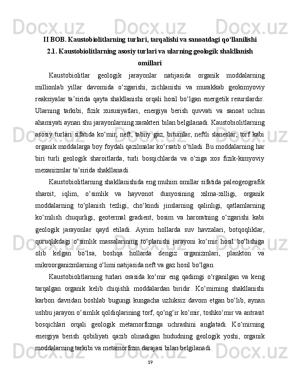 II BOB. Kaustobiolitlarning turlari, tarqalishi va sanoatdagi qo‘llanilishi
2.1. Kaustobiolitlarning asosiy turlari va ularning geologik shakllanish
omillari
Kaustobiolitlar   geologik   jarayonlar   natijasida   organik   moddalarning
millionlab   yillar   davomida   o‘zgarishi,   zichlanishi   va   murakkab   geokimyoviy
reaksiyalar   ta’sirida   qayta   shakllanishi   orqali   hosil   bo‘lgan   energetik   resurslardir.
Ularning   tarkibi,   fizik   xususiyatlari,   energiya   berish   quvvati   va   sanoat   uchun
ahamiyati aynan shu jarayonlarning xarakteri bilan belgilanadi. Kaustobiolitlarning
asosiy   turlari   sifatida   ko‘mir,   neft,   tabiiy   gaz,   bitumlar,   neftli   slaneslar,   torf   kabi
organik moddalarga boy foydali qazilmalar ko‘rsatib o‘tiladi. Bu moddalarning har
biri   turli   geologik   sharoitlarda,   turli   bosqichlarda   va   o‘ziga   xos   fizik-kimyoviy
mexanizmlar ta’sirida shakllanadi.
Kaustobiolitlarning shakllanishida eng muhim omillar sifatida paleogeografik
sharoit,   iqlim,   o‘simlik   va   hayvonot   dunyosining   xilma-xilligi,   organik
moddalarning   to‘planish   tezligi,   cho‘kindi   jinslarning   qalinligi,   qatlamlarning
ko‘milish   chuqurligi,   geotermal   gradient,   bosim   va   haroratning   o‘zgarishi   kabi
geologik   jarayonlar   qayd   etiladi.   Ayrim   hollarda   suv   havzalari,   botqoqliklar,
quruqlikdagi   o‘simlik   massalarining   to‘planishi   jarayoni   ko‘mir   hosil   bo‘lishiga
olib   kelgan   bo‘lsa,   boshqa   hollarda   dengiz   organizmlari,   plankton   va
mikroorganizmlarning o‘limi natijasida neft va gaz hosil bo‘lgan.
Kaustobiolitlarning   turlari   orasida   ko‘mir   eng   qadimgi   o‘rganilgan   va   keng
tarqalgan   organik   kelib   chiqishli   moddalardan   biridir.   Ko‘mirning   shakllanishi
karbon   davridan   boshlab   bugungi   kungacha   uzluksiz   davom   etgan   bo‘lib,   aynan
ushbu jarayon o‘simlik qoldiqlarining torf, qo‘ng‘ir ko‘mir, toshko‘mir va antrasit
bosqichlari   orqali   geologik   metamorfizmga   uchrashini   anglatadi.   Ko‘mirning
energiya   berish   qobiliyati   qazib   olinadigan   hududning   geologik   yoshi,   organik
moddalarning tarkibi va metamorfizm darajasi bilan belgilanadi.
19 