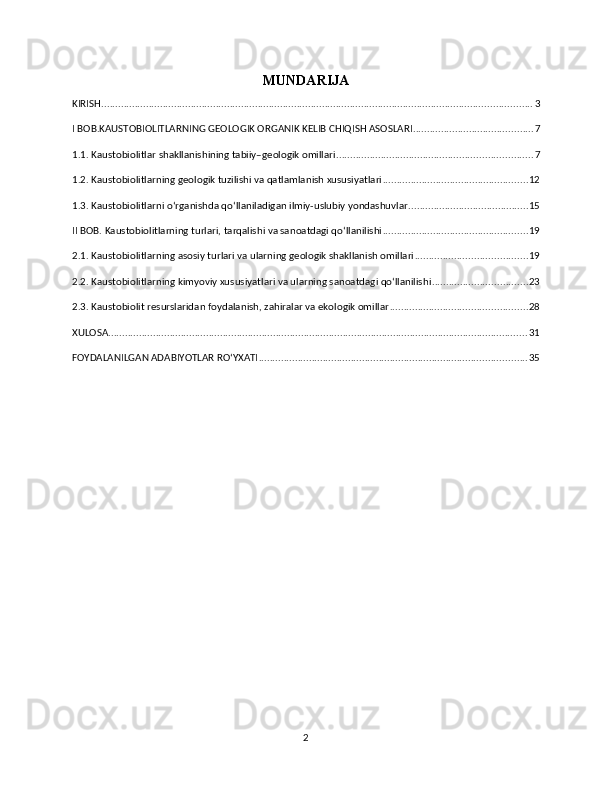 MUNDARIJA
KIRISH .......................................................................................................................................................... 3
I BOB.KAUSTOBIOLITLARNING GEOLOGIK ORGANIK KELIB CHIQISH ASOSLARI ........................................... 7
1.1. Kaustobiolitlar shakllanishining tabiiy–geologik omillari ...................................................................... 7
1.2. Kaustobiolitlarning geologik tuzilishi va qatlamlanish xususiyatlari .................................................... 12
1.3. Kaustobiolitlarni o‘rganishda qo‘llaniladigan ilmiy-uslubiy yondashuvlar ........................................... 15
II BOB. Kaustobiolitlarning turlari, tarqalishi va sanoatdagi qo‘llanilishi .................................................... 19
2.1. Kaustobiolitlarning asosiy turlari va ularning geologik shakllanish omillari ........................................ 19
2.2. Kaustobiolitlarning kimyoviy xususiyatlari va ularning sanoatdagi qo‘llanilishi .................................. 23
2.3. Kaustobiolit resurslaridan foydalanish, zahiralar va ekologik omillar ................................................. 28
XULOSA ...................................................................................................................................................... 31
FOYDALANILGAN ADABIYOTLAR ROʻYXATI ................................................................................................ 35
2 