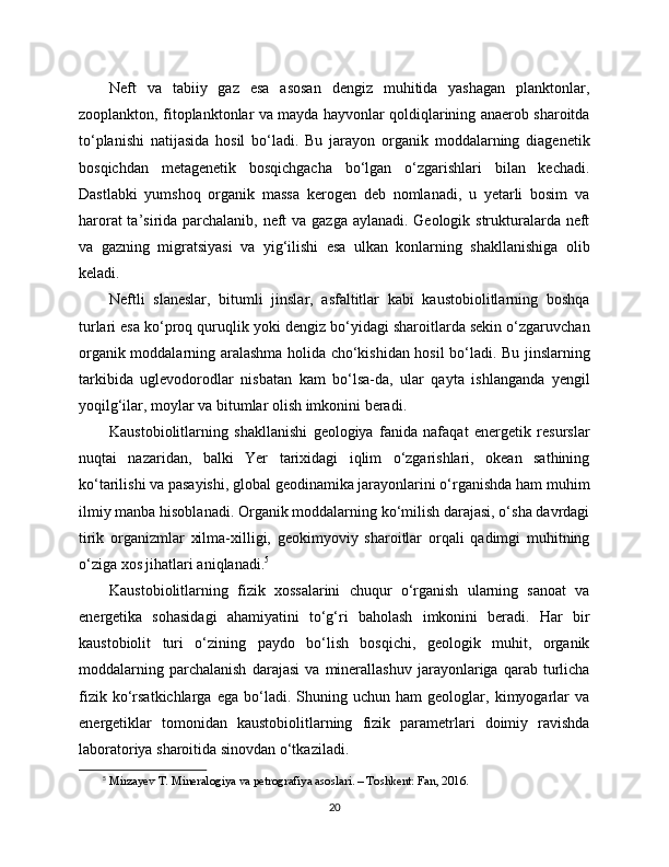 Neft   va   tabiiy   gaz   esa   asosan   dengiz   muhitida   yashagan   planktonlar,
zooplankton, fitoplanktonlar va mayda hayvonlar qoldiqlarining anaerob sharoitda
to‘planishi   natijasida   hosil   bo‘ladi.   Bu   jarayon   organik   moddalarning   diagenetik
bosqichdan   metagenetik   bosqichgacha   bo‘lgan   o‘zgarishlari   bilan   kechadi.
Dastlabki   yumshoq   organik   massa   kerogen   deb   nomlanadi,   u   yetarli   bosim   va
harorat  ta’sirida parchalanib, neft va gazga aylanadi. Geologik strukturalarda neft
va   gazning   migratsiyasi   va   yig‘ilishi   esa   ulkan   konlarning   shakllanishiga   olib
keladi.
Neftli   slaneslar,   bitumli   jinslar,   asfaltitlar   kabi   kaustobiolitlarning   boshqa
turlari esa ko‘proq quruqlik yoki dengiz bo‘yidagi sharoitlarda sekin o‘zgaruvchan
organik moddalarning aralashma holida cho‘kishidan hosil bo‘ladi. Bu jinslarning
tarkibida   uglevodorodlar   nisbatan   kam   bo‘lsa-da,   ular   qayta   ishlanganda   yengil
yoqilg‘ilar, moylar va bitumlar olish imkonini beradi.
Kaustobiolitlarning   shakllanishi   geologiya   fanida   nafaqat   energetik   resurslar
nuqtai   nazaridan,   balki   Yer   tarixidagi   iqlim   o‘zgarishlari,   okean   sathining
ko‘tarilishi va pasayishi, global geodinamika jarayonlarini o‘rganishda ham muhim
ilmiy manba hisoblanadi. Organik moddalarning ko‘milish darajasi, o‘sha davrdagi
tirik   organizmlar   xilma-xilligi,   geokimyoviy   sharoitlar   orqali   qadimgi   muhitning
o‘ziga xos jihatlari aniqlanadi. 5
Kaustobiolitlarning   fizik   xossalarini   chuqur   o‘rganish   ularning   sanoat   va
energetika   sohasidagi   ahamiyatini   to‘g‘ri   baholash   imkonini   beradi.   Har   bir
kaustobiolit   turi   o‘zining   paydo   bo‘lish   bosqichi,   geologik   muhit,   organik
moddalarning   parchalanish   darajasi   va   minerallashuv   jarayonlariga   qarab   turlicha
fizik   ko‘rsatkichlarga   ega   bo‘ladi.   Shuning  uchun   ham   geologlar,   kimyogarlar   va
energetiklar   tomonidan   kaustobiolitlarning   fizik   parametrlari   doimiy   ravishda
laboratoriya sharoitida sinovdan o‘tkaziladi.
5
  Mirzayev T. Mineralogiya va petrografiya asoslari. – Toshkent: Fan, 2016.
20 