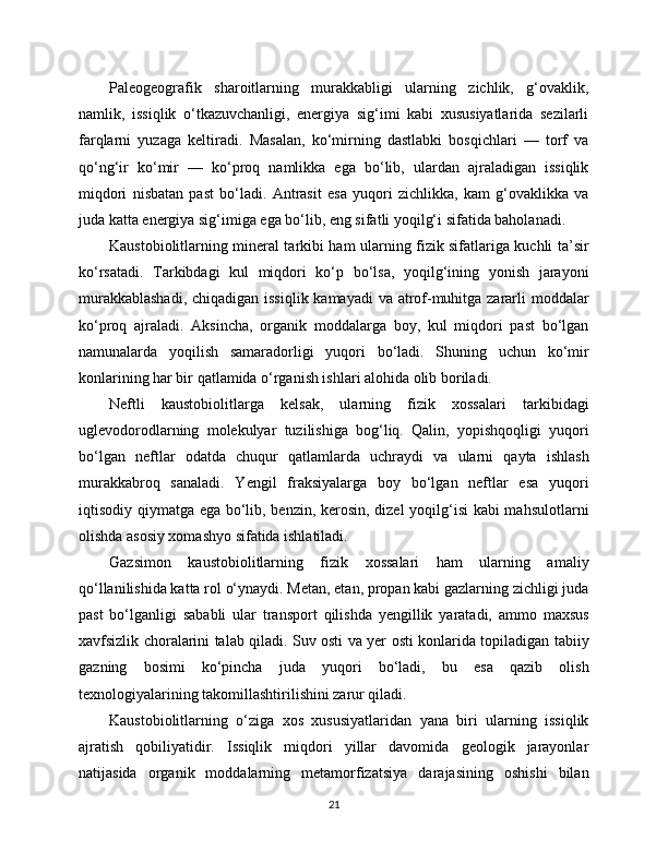Paleogeografik   sharoitlarning   murakkabligi   ularning   zichlik,   g‘ovaklik,
namlik,   issiqlik   o‘tkazuvchanligi,   energiya   sig‘imi   kabi   xususiyatlarida   sezilarli
farqlarni   yuzaga   keltiradi.   Masalan,   ko‘mirning   dastlabki   bosqichlari   —   torf   va
qo‘ng‘ir   ko‘mir   —   ko‘proq   namlikka   ega   bo‘lib,   ulardan   ajraladigan   issiqlik
miqdori   nisbatan   past   bo‘ladi.   Antrasit   esa   yuqori   zichlikka,   kam   g‘ovaklikka   va
juda katta energiya sig‘imiga ega bo‘lib, eng sifatli yoqilg‘i sifatida baholanadi.
Kaustobiolitlarning mineral tarkibi ham ularning fizik sifatlariga kuchli ta’sir
ko‘rsatadi.   Tarkibdagi   kul   miqdori   ko‘p   bo‘lsa,   yoqilg‘ining   yonish   jarayoni
murakkablashadi,  chiqadigan issiqlik kamayadi  va atrof-muhitga zararli  moddalar
ko‘proq   ajraladi.   Aksincha,   organik   moddalarga   boy,   kul   miqdori   past   bo‘lgan
namunalarda   yoqilish   samaradorligi   yuqori   bo‘ladi.   Shuning   uchun   ko‘mir
konlarining har bir qatlamida o‘rganish ishlari alohida olib boriladi.
Neftli   kaustobiolitlarga   kelsak,   ularning   fizik   xossalari   tarkibidagi
uglevodorodlarning   molekulyar   tuzilishiga   bog‘liq.   Qalin,   yopishqoqligi   yuqori
bo‘lgan   neftlar   odatda   chuqur   qatlamlarda   uchraydi   va   ularni   qayta   ishlash
murakkabroq   sanaladi.   Yengil   fraksiyalarga   boy   bo‘lgan   neftlar   esa   yuqori
iqtisodiy qiymatga ega bo‘lib, benzin, kerosin, dizel yoqilg‘isi  kabi mahsulotlarni
olishda asosiy xomashyo sifatida ishlatiladi.
Gazsimon   kaustobiolitlarning   fizik   xossalari   ham   ularning   amaliy
qo‘llanilishida katta rol o‘ynaydi. Metan, etan, propan kabi gazlarning zichligi juda
past   bo‘lganligi   sababli   ular   transport   qilishda   yengillik   yaratadi,   ammo   maxsus
xavfsizlik choralarini talab qiladi. Suv osti va yer osti konlarida topiladigan tabiiy
gazning   bosimi   ko‘pincha   juda   yuqori   bo‘ladi,   bu   esa   qazib   olish
texnologiyalarining takomillashtirilishini zarur qiladi.
Kaustobiolitlarning   o‘ziga   xos   xususiyatlaridan   yana   biri   ularning   issiqlik
ajratish   qobiliyatidir.   Issiqlik   miqdori   yillar   davomida   geologik   jarayonlar
natijasida   organik   moddalarning   metamorfizatsiya   darajasining   oshishi   bilan
21 