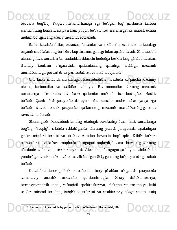 bevosita   bog‘liq.   Yuqori   metamorfizmga   ega   bo‘lgan   tog‘   jinslarida   karbon
elementining konsentratsiyasi ham yuqori bo‘ladi. Bu esa energetika sanoati uchun
muhim bo‘lgan eng asosiy mezon hisoblanadi.
Ba’zi   kaustobiolitlar,   xususan,   bitumlar   va   neftli   slaneslar   o‘z   tarkibidagi
organik moddalarning bir tekis taqsimlanmaganligi bilan ajralib turadi. Shu sababli
ularning fizik xossalari bir hududdan ikkinchi hududga keskin farq qilishi mumkin.
Bunday   konlarni   o‘rganishda   qatlamlarning   qalinligi,   zichligi,   mexanik
mustahkamligi, poroziteti va permeabiliteti batafsil aniqlanadi.
Cho‘kindi   muhitda   shakllangan   kaustobiolitlar   tarkibida   ko‘pincha   kremniy
oksidi,   karbonatlar   va   sulfatlar   uchraydi.   Bu   minerallar   ularning   mexanik
xossalariga   ta’sir   ko‘rsatadi:   ba’zi   qatlamlar   mo‘rt   bo‘lsa,   boshqalari   elastik
bo‘ladi.   Qazib   olish   jarayonlarida   aynan   shu   xossalar   muhim   ahamiyatga   ega
bo‘ladi,   chunki   texnik   jarayonlar   qatlamning   mexanik   mustahkamligiga   mos
ravishda tanlanadi. 6
Shuningdek,   kaustobiolitlarning   ekologik   xavfsizligi   ham   fizik   xossalariga
bog‘liq.   Yoqilg‘i   sifatida   ishlatilganda   ularning   yonish   jarayonida   ajraladigan
gazlar   miqdori   tarkibi   va   strukturasi   bilan   bevosita   bog‘liqdir.   Sifatli   ko‘mir
namunalari odatda kam miqdorda oltingugurt saqlaydi, bu esa chiqindi gazlarning
ifloslantiruvchi darajasini kamaytiradi. Aksincha, oltingugurtga boy kaustobiolitlar
yondirilganda atmosfera uchun xavfli bo‘lgan SO  gazining ko‘p ajralishiga sabab₂
bo‘ladi.
Kaustobiolitlarning   fizik   xossalarini   ilmiy   jihatdan   o‘rganish   jarayonida
zamonaviy   analitik   uskunalar   qo‘llanilmoqda.   X-ray   difraktometriya,
termogravimetrik   tahlil,   infraqizil   spektroskopiya,   elektron   mikroskopiya   kabi
usullar   mineral   tarkibni,   issiqlik   xossalarini   va   strukturaviy   o‘zgarishlarni   aniq
6
   Karimov R. Geofizik tadqiqotlar usullari. – Toshkent: Universitet, 2021.
22 