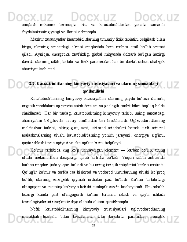 aniqlash   imkonini   bermoqda.   Bu   esa   kaustobiolitlardan   yanada   samarali
foydalanishning yangi yo‘llarini ochmoqda.
Mazkur xususiyatlar kaustobiolitlarning umumiy fizik tabiatini belgilash bilan
birga,   ularning   sanoatdagi   o‘rnini   aniqlashda   ham   muhim   omil   bo‘lib   xizmat
qiladi.   Ayniqsa,   energetika   xavfsizligi   global   miqyosda   dolzarb   bo‘lgan   hozirgi
davrda   ularning   sifati,   tarkibi   va   fizik   parametrlari   har   bir   davlat   uchun   strategik
ahamiyat kasb etadi.
2.2. Kaustobiolitlarning kimyoviy xususiyatlari va ularning sanoatdagi
qo‘llanilishi
Kaustobiolitlarning   kimyoviy   xususiyatlari   ularning   paydo   bo‘lish   sharoiti,
organik moddalarning parchalanish darajasi va geologik muhit bilan bog‘liq holda
shakllanadi.   Har   bir   turdagi   kaustobiolitning   kimyoviy   tarkibi   uning   sanoatdagi
ahamiyatini   belgilovchi   asosiy   omillardan   biri   hisoblanadi.   Uglevodorodlarning
molekulyar   tarkibi,   oltingugurt,   azot,   kislorod   miqdorlari   hamda   turli   mineral
aralashmalarning   ulushi   kaustobiolitlarning   yonish   jarayoni,   energiya   sig‘imi,
qayta ishlash texnologiyasi va ekologik ta’sirini belgilaydi.
Ko‘mir   tarkibida   eng   ko‘p   uchraydigan   element   —   karbon   bo‘lib,   uning
ulushi   metamorfizm   darajasiga   qarab   turlicha   bo‘ladi.   Yuqori   sifatli   antrasitda
karbon miqdori juda yuqori bo‘ladi va bu uning issiqlik miqdorini keskin oshiradi.
Qo‘ng‘ir   ko‘mir   va   torfda   esa   kislorod   va   vodorod   unsurlarining   ulushi   ko‘proq
bo‘lib,   ularning   energetik   qiymati   nisbatan   past   bo‘ladi.   Ko‘mir   tarkibidagi
oltingugurt va azotning ko‘payib ketishi ekologik xavfni kuchaytiradi. Shu sababli
hozirgi   kunda   past   oltingugurtli   ko‘mir   turlarini   izlash   va   qayta   ishlash
texnologiyalarini rivojlantirishga alohida e’tibor qaratilmoqda.
Neftli   kaustobiolitlarning   kimyoviy   xususiyatlari   uglevodorodlarning
murakkab   tuzilishi   bilan   tavsiflanadi.   Ular   tarkibida   parafinlar,   aromatik
23 
