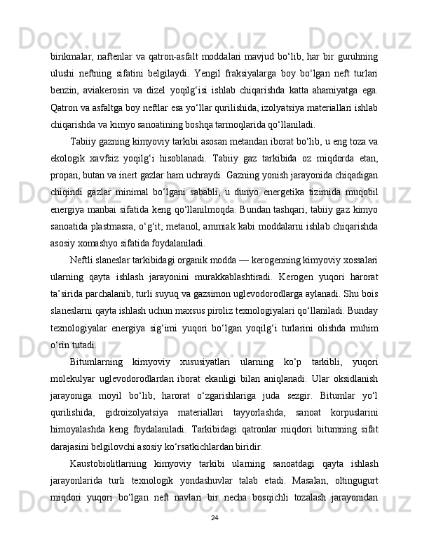 birikmalar,  naftenlar   va   qatron-asfalt   moddalari   mavjud   bo‘lib,   har   bir   guruhning
ulushi   neftning   sifatini   belgilaydi.   Yengil   fraksiyalarga   boy   bo‘lgan   neft   turlari
benzin,   aviakerosin   va   dizel   yoqilg‘isi   ishlab   chiqarishda   katta   ahamiyatga   ega.
Qatron va asfaltga boy neftlar esa yo‘llar qurilishida, izolyatsiya materiallari ishlab
chiqarishda va kimyo sanoatining boshqa tarmoqlarida qo‘llaniladi.
Tabiiy gazning kimyoviy tarkibi asosan metandan iborat bo‘lib, u eng toza va
ekologik   xavfsiz   yoqilg‘i   hisoblanadi.   Tabiiy   gaz   tarkibida   oz   miqdorda   etan,
propan, butan va inert gazlar ham uchraydi. Gazning yonish jarayonida chiqadigan
chiqindi   gazlar   minimal   bo‘lgani   sababli,   u   dunyo   energetika   tizimida   muqobil
energiya manbai sifatida keng qo‘llanilmoqda. Bundan tashqari, tabiiy gaz kimyo
sanoatida plastmassa, o‘g‘it, metanol, ammiak kabi moddalarni ishlab chiqarishda
asosiy xomashyo sifatida foydalaniladi.
Neftli slaneslar tarkibidagi organik modda — kerogenning kimyoviy xossalari
ularning   qayta   ishlash   jarayonini   murakkablashtiradi.   Kerogen   yuqori   harorat
ta’sirida parchalanib, turli suyuq va gazsimon uglevodorodlarga aylanadi. Shu bois
slaneslarni qayta ishlash uchun maxsus piroliz texnologiyalari qo‘llaniladi. Bunday
texnologiyalar   energiya   sig‘imi   yuqori   bo‘lgan   yoqilg‘i   turlarini   olishda   muhim
o‘rin tutadi.
Bitumlarning   kimyoviy   xususiyatlari   ularning   ko‘p   tarkibli,   yuqori
molekulyar   uglevodorodlardan   iborat   ekanligi   bilan   aniqlanadi.   Ular   oksidlanish
jarayoniga   moyil   bo‘lib,   harorat   o‘zgarishlariga   juda   sezgir.   Bitumlar   yo‘l
qurilishida,   gidroizolyatsiya   materiallari   tayyorlashda,   sanoat   korpuslarini
himoyalashda   keng   foydalaniladi.   Tarkibidagi   qatronlar   miqdori   bitumning   sifat
darajasini belgilovchi asosiy ko‘rsatkichlardan biridir.
Kaustobiolitlarning   kimyoviy   tarkibi   ularning   sanoatdagi   qayta   ishlash
jarayonlarida   turli   texnologik   yondashuvlar   talab   etadi.   Masalan,   oltingugurt
miqdori   yuqori   bo‘lgan   neft   navlari   bir   necha   bosqichli   tozalash   jarayonidan
24 
