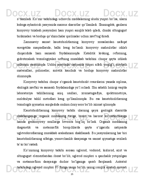 o‘tkaziladi. Ko‘mir tarkibidagi uchuvchi moddalarning ulushi yuqori bo‘lsa, ularni
koksga aylantirish jarayonida maxsus sharoitlar qo‘llaniladi. Shuningdek, gazlarni
kimyoviy  tozalash  jarayonlari   ham   yuqori  aniqlik  talab  qiladi,  chunki  oltingugurt
birikmalari va boshqa qo‘shimchalar qurilmalar uchun xavf tug‘diradi.
Zamonaviy   sanoat   kaustobiolitlarning   kimyoviy   xossalaridan   nafaqat
energetika   maqsadlarida,   balki   keng   ko‘lamli   kimyoviy   mahsulotlar   ishlab
chiqarishda   ham   samarali   foydalanmoqda.   Katalitik   kreking,   reforming,
gidrotozalash   texnologiyalari   neftning   murakkab   tarkibini   chuqur   qayta   ishlash
imkonini yaratmoqda. Ushbu jarayonlar natijasida yuqori sifatli yoqilg‘i, moylash
materiallari,   polimerlar,   sintetik   kauchuk   va   boshqa   kimyoviy   mahsulotlar
olinmoqda.
Kimyoviy tarkibni  chuqur o‘rganish kaustobiolit resurslarini yanada oqilona,
ekologik xavfsiz va samarali foydalanishga yo‘l ochadi. Shu sababli hozirgi vaqtda
laboratoriya   tahlillarining   aniq   usullari,   xromatografiya,   spektrometriya,
molekulyar   tahlil   metodlari   keng   qo‘llanilmoqda.   Bu   esa   kaustobiolitlarning
texnologik qiymatini aniqlashda muhim ilmiy asos bo‘lib xizmat qilmoqda.
Kaustobiolitlarning   kimyoviy   tarkibi   ularning   qaysi   geologik   sharoitda
shakllanganiga,   organik   moddaning   turiga,   bosim   va   harorat   ko‘rsatkichlariga
hamda   geokimyoviy   omillarga   bevosita   bog‘liq   bo‘ladi.   Organik   moddaning
diagenetik   va   metamorfik   bosqichlarda   qayta   o‘zgarishi   natijasida
uglevodorodlarning murakkab aralashmasi  shakllanadi. Bu jarayonlarning har biri
kaustobiolitlarning  sifatiga,  yonuvchanlik  darajasiga   va  sanoat  qiymatiga  sezilarli
ta’sir ko‘rsatadi.
Ko‘mirning   kimyoviy   tarkibi   asosan   uglerod,   vodorod,   kislorod,   azot   va
oltingugurt   elementlaridan   iborat   bo‘lib,   uglerod   miqdori   u   qanchalik   yotqizilgan
va   metamorfizm   darajasiga   duchor   bo‘lganiga   qarab   farqlanadi.   Antratsit
tarkibidagi uglerod miqdori 95 foizga yaqin bo‘lib, uning issiqlik ajratish quvvati
25 