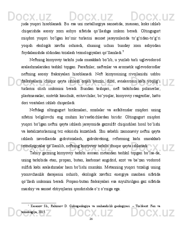 juda   yuqori   hisoblanadi.   Bu   esa   uni   metallurgiya   sanoatida,   xususan,   koks   ishlab
chiqarishda   asosiy   xom   ashyo   sifatida   qo‘llashga   imkon   beradi.   Oltingugurt
miqdori   yuqori   bo‘lgan   ko‘mir   turlarini   sanoat   jarayonlarida   to‘g‘ridan-to‘g‘ri
yoqish   ekologik   xavfni   oshiradi,   shuning   uchun   bunday   xom   ashyodan
foydalanishda oldindan tozalash texnologiyalari qo‘llaniladi. 7
Neftning  kimyoviy tarkibi  juda  murakkab  bo‘lib, u  yuzlab turli  uglevodorod
aralashmalaridan   tashkil   topgan.   Parafinlar,   naftenlar   va   aromatik   uglevodorodlar
neftning   asosiy   fraksiyalari   hisoblanadi.   Neft   kimyosining   rivojlanishi   ushbu
fraksiyalarni   chuqur   qayta   ishlash   orqali   benzin,   dizel,   aviakerosin   kabi   yoqilg‘i
turlarini   olish   imkonini   beradi.   Bundan   tashqari,   neft   tarkibidan   polimerlar,
plastmassalar, sintetik kauchuk, erituvchilar, bo‘yoqlar, kimyoviy reagentlar, hatto
dori vositalari ishlab chiqariladi.
Neftdagi   oltingugurt   birikmalari,   smolalar   va   asfaltenslar   miqdori   uning
sifatini   belgilovchi   eng   muhim   ko‘rsatkichlardan   biridir.   Oltingugurt   miqdori
yuqori   bo‘lgan  neftni  qayta  ishlash  jarayonida  gazsulfit  chiqindilari  hosil  bo‘lishi
va   katalizatorlarning   tez   eskirishi   kuzatiladi.   Shu   sababli   zamonaviy   neftni   qayta
ishlash   zavodlarida   gidrotozalash,   gidrokreking,   reforming   kabi   murakkab
texnologiyalar qo‘llanilib, neftning kimyoviy tarkibi chuqur qayta ishlanadi.
Tabiiy   gazning   kimyoviy   tarkibi   asosan   metandan   tashkil   topgan   bo‘lsa-da,
uning   tarkibida   etan,   propan,   butan,   karbonat   angidrid,   azot   va   ba’zan   vodorod
sulfidi   kabi   aralashmalar   ham   bo‘lishi   mumkin.   Metanning   yuqori   tozaligi   uning
yonuvchanlik   darajasini   oshirib,   ekologik   xavfsiz   energiya   manbasi   sifatida
qo‘llash   imkonini   beradi.   Propan-butan   fraksiyalari   esa   suyultirilgan   gaz   sifatida
maishiy va sanoat ehtiyojlarini qondirishda o‘z o‘rniga ega.
7
  Xasanov   Sh.,   Rahimov   D.   Gidrogeologiya   va   muhandislik   geologiyasi.   –   Toshkent:   Fan   va
texnologiya, 2015.
26 