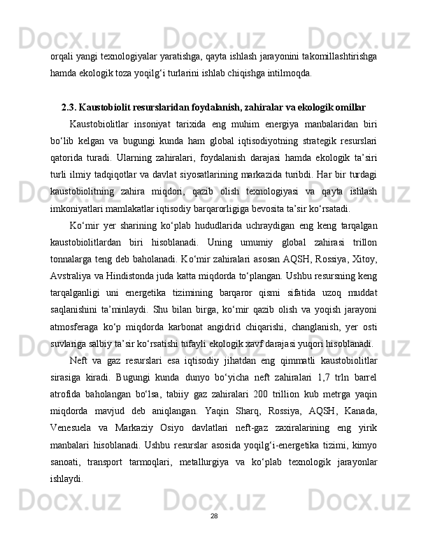 orqali yangi texnologiyalar yaratishga, qayta ishlash jarayonini takomillashtirishga
hamda ekologik toza yoqilg‘i turlarini ishlab chiqishga intilmoqda.
2.3. Kaustobiolit resurslaridan foydalanish, zahiralar va ekologik omillar
Kaustobiolitlar   insoniyat   tarixida   eng   muhim   energiya   manbalaridan   biri
bo‘lib   kelgan   va   bugungi   kunda   ham   global   iqtisodiyotning   strategik   resurslari
qatorida   turadi.   Ularning   zahiralari,   foydalanish   darajasi   hamda   ekologik   ta’siri
turli  ilmiy tadqiqotlar  va  davlat  siyosatlarining markazida turibdi. Har  bir  turdagi
kaustobiolitning   zahira   miqdori,   qazib   olish   texnologiyasi   va   qayta   ishlash
imkoniyatlari mamlakatlar iqtisodiy barqarorligiga bevosita ta’sir ko‘rsatadi.
Ko‘mir   yer   sharining   ko‘plab   hududlarida   uchraydigan   eng   keng   tarqalgan
kaustobiolitlardan   biri   hisoblanadi.   Uning   umumiy   global   zahirasi   trillon
tonnalarga teng deb baholanadi. Ko‘mir  zahiralari asosan  AQSH, Rossiya,  Xitoy,
Avstraliya va Hindistonda juda katta miqdorda to‘plangan. Ushbu resursning keng
tarqalganligi   uni   energetika   tizimining   barqaror   qismi   sifatida   uzoq   muddat
saqlanishini   ta’minlaydi.   Shu   bilan   birga,   ko‘mir   qazib   olish   va   yoqish   jarayoni
atmosferaga   ko‘p   miqdorda   karbonat   angidrid   chiqarishi,   changlanish,   yer   osti
suvlariga salbiy ta’sir ko‘rsatishi tufayli ekologik xavf darajasi yuqori hisoblanadi.
Neft   va   gaz   resurslari   esa   iqtisodiy   jihatdan   eng   qimmatli   kaustobiolitlar
sirasiga   kiradi.   Bugungi   kunda   dunyo   bo‘yicha   neft   zahiralari   1,7   trln   barrel
atrofida   baholangan   bo‘lsa,   tabiiy   gaz   zahiralari   200   trillion   kub   metrga   yaqin
miqdorda   mavjud   deb   aniqlangan.   Yaqin   Sharq,   Rossiya,   AQSH,   Kanada,
Venesuela   va   Markaziy   Osiyo   davlatlari   neft-gaz   zaxiralarining   eng   yirik
manbalari   hisoblanadi.   Ushbu   resurslar   asosida   yoqilg‘i-energetika   tizimi,   kimyo
sanoati,   transport   tarmoqlari,   metallurgiya   va   ko‘plab   texnologik   jarayonlar
ishlaydi.
28 