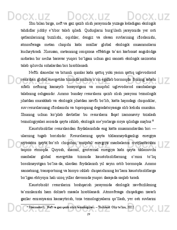 Shu bilan birga, neft va gaz qazib olish jarayonida yuzaga keladigan ekologik
tahdidlar   jiddiy   e’tibor   talab   qiladi.   Quduqlarni   burg‘ilash   jarayonida   yer   osti
qatlamlarining   buzilishi,   oqishlar,   dengiz   va   okean   suvlarining   ifloslanishi,
atmosferaga   metan   chiqishi   kabi   omillar   global   ekologik   muammolarni
kuchaytiradi.   Xususan,   metanning   issiqxona   effektiga   ta’siri   karbonat   angidridga
nisbatan   bir   necha   baravar   yuqori   bo‘lgani   uchun   gaz   sanoati   ekologik   nazoratni
talab qiluvchi sohalardan biri hisoblanadi.
Neftli  slaneslar  va bitumli qumlar kabi  qattiq yoki  yarim  qattiq uglevodorod
resurslari global energetika tizimida muhim o‘rin egallab bormoqda. Buning sababi
sifatli   neftning   kamayib   borayotgani   va   muqobil   uglevodorod   manbalariga
talabning   oshganidir.   Ammo   bunday   resurslarni   qazib   olish   jarayoni   texnologik
jihatdan   murakkab   va   ekologik   jihatdan   xavfli   bo‘lib,   katta   hajmdagi   chiqindilar,
suv resurslarining ifloslanishi va tuproqning degradatsiyasiga olib kelishi mumkin.
Shuning   uchun   ko‘plab   davlatlar   bu   resurslarni   faqat   zamonaviy   tozalash
texnologiyalari asosida qayta ishlab, ekologik me’yorlarga rioya qilishga majbur. 8
Kaustobiolitlar   resurslaridan   foydalanishda   eng   katta   muammolardan   biri   —
ularning   tugab   borishidir.   Resurslarning   qayta   tiklanmaydiganligi   energiya
siyosatini   qayta   ko‘rib   chiqishni,   muqobil   energiya   manbalarini   rivojlantirishni
taqozo   etmoqda.   Quyosh,   shamol,   geotermal   energiya   kabi   qayta   tiklanuvchi
manbalar   global   energetika   tizimida   kaustobiolitlarning   o‘rnini   to‘liq
bosolmayotgan   bo‘lsa-da,   ulardan   foydalanish   yil   sayin   ortib   bormoqda.   Ammo
sanoatning, transportning va kimyo ishlab chiqarishining ko‘lami kaustobiolitlarga
bo‘lgan ehtiyojni hali uzoq yillar davomida yuqori darajada saqlab turadi.
Kaustobiolit   resurslarini   boshqarish   jarayonida   ekologik   xavfsizlikning
ta’minlanishi   ham   dolzarb   masala   hisoblanadi.   Atmosferaga   chiqadigan   zararli
gazlar   emissiyasini   kamaytirish,   toza   texnologiyalarni   qo‘llash,   yer   osti   suvlarini
8
 Shermatov L. Neft va gaz qazib olish texnologiyasi. – Toshkent: Oliy ta’lim, 2022.
29 