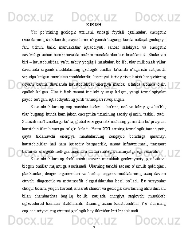 KIRISH
Yer   po‘stining   geologik   tuzilishi,   undagi   foydali   qazilmalar,   energetik
resurslarning shakllanish jarayonlarini o‘rganish bugungi kunda nafaqat geologiya
fani   uchun,   balki   mamlakatlar   iqtisodiyoti,   sanoat   salohiyati   va   energetik
xavfsizligi uchun ham nihoyatda muhim masalalardan biri hisoblanadi. Shulardan
biri  –  kaustobiolitlar,  ya’ni   tabiiy  yoqilg‘i  manbalari   bo‘lib,  ular   millionlab   yillar
davomida   organik   moddalarning   geologik   omillar   ta’sirida   o‘zgarishi   natijasida
vujudga   kelgan   murakkab   moddalardir.   Insoniyat   tarixiy   rivojlanish   bosqichining
deyarli   barcha   davrlarida   kaustobiolitlar   energiya   manbai   sifatida   alohida   o‘rin
egallab   kelgan.   Ular   tufayli   sanoat   inqilobi   yuzaga   kelgan,   yangi   texnologiyalar
paydo bo‘lgan, iqtisodiyotning yirik tarmoqlari rivojlangan.
Kaustobiolitlarning   eng   mashhur   turlari   –   ko‘mir,   neft   va   tabiiy   gaz   bo‘lib,
ular  bugungi  kunda   ham   jahon  energetika  tizimining  asosiy   qismini   tashkil  etadi.
Statistik ma’lumotlarga ko‘ra, global energiya iste’molining yarmidan ko‘pi aynan
kaustobiolitlar   hissasiga   to‘g‘ri   keladi.   Hatto   XXI   asrning   texnologik   taraqqiyoti,
qayta   tiklanuvchi   energiya   manbalarining   kengayib   borishiga   qaramay,
kaustobiolitlar   hali   ham   iqtisodiy   barqarorlik,   sanoat   infratuzilmasi,   transport
tizimi va energetik neft-gaz majmuasi uchun strategik ahamiyatga ega resursdir.
Kaustobiolitlarning shakllanish   jarayoni  murakkab geokimyoviy,  geofizik  va
biogen   omillar   majmuiga   asoslanadi.   Ularning   tarkibi   asosan   o‘simlik   qoldiqlari,
planktonlar,   dengiz   organizmlari   va   boshqa   organik   moddalarning   uzoq   davom
etuvchi   diagenetik   va   metamorfik   o‘zgarishlaridan   hosil   bo‘ladi.   Bu   jarayonlar
chuqur bosim, yuqori harorat, anaerob sharoit va geologik davrlarning almashinishi
bilan   chambarchas   bog‘liq   bo‘lib,   natijada   energiya   saqlovchi   murakkab
uglevodorod   tizimlari   shakllanadi.   Shuning   uchun   kaustobiolitlar   Yer   sharining
eng qadimiy va eng qimmat geologik boyliklaridan biri hisoblanadi.
3 
