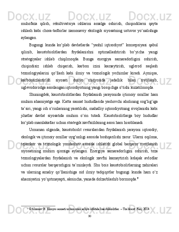 muhofaza   qilish,   rekultivatsiya   ishlarini   amalga   oshirish,   chiqindilarni   qayta
ishlash   kabi   chora-tadbirlar   zamonaviy   ekologik   siyosatning   ustuvor   yo‘nalishiga
aylangan.
Bugungi   kunda   ko‘plab   davlatlarda   “yashil   iqtisodiyot”   konsepsiyasi   qabul
qilinib,   kaustobiolitlardan   foydalanishni   optimallashtirish   bo‘yicha   yangi
strategiyalar   ishlab   chiqilmoqda.   Bunga   energiya   samaradorligini   oshirish,
chiqindisiz   ishlab   chiqarish,   karbon   izini   kamaytirish,   uglerod   saqlash
texnologiyalarini   qo‘llash   kabi   ilmiy   va   texnologik   yechimlar   kiradi.   Ayniqsa,
karbonsizlantirish   siyosati   dunyo   miqyosida   jadallik   bilan   rivojlanib,
uglevodorodga asoslangan iqtisodiyotning yangi bosqichga o‘tishi kuzatilmoqda.
Shuningdek,   kaustobiolitlardan   foydalanish   jarayonida   ijtimoiy   omillar   ham
muhim ahamiyatga ega. Katta sanoat hududlarida yashovchi  aholining sog‘lig‘iga
ta’siri, yangi ish o‘rinlarining yaratilishi, mahalliy iqtisodiyotning rivojlanishi kabi
jihatlar   davlat   siyosatida   muhim   o‘rin   tutadi.   Kaustobiolitlarga   boy   hududlar
ko‘plab mamlakatlar uchun strategik xavfsizlikning asosi ham hisoblanadi.
Umuman   olganda,   kaustobiolit   resurslaridan   foydalanish   jarayoni   iqtisodiy,
ekologik va ijtimoiy omillar uyg‘unligi asosida boshqarilishi zarur. Ularni oqilona,
tejamkor   va   texnologik   yondashuv   asosida   ishlatish   global   barqaror   rivojlanish
siyosatining   muhim   qismiga   aylangan.   Energiya   samaradorligini   oshirish,   toza
texnologiyalardan   foydalanish   va   ekologik   xavfni   kamaytirish   kelajak   avlodlar
uchun   resurslar   barqarorligini   ta’minlaydi.   Shu   bois   kaustobiolitlarning   zahiralari
va   ularning   amaliy   qo‘llanishiga   oid   ilmiy   tadqiqotlar   bugungi   kunda   ham   o‘z
ahamiyatini yo‘qotmayapti, aksincha, yanada dolzarblashib bormoqda. 9
9
  G‘ulomov B. Kimyo sanoati uchun xom ashyo sifatida kaustobiolitlar. – Toshkent: Fan, 2014.
30 