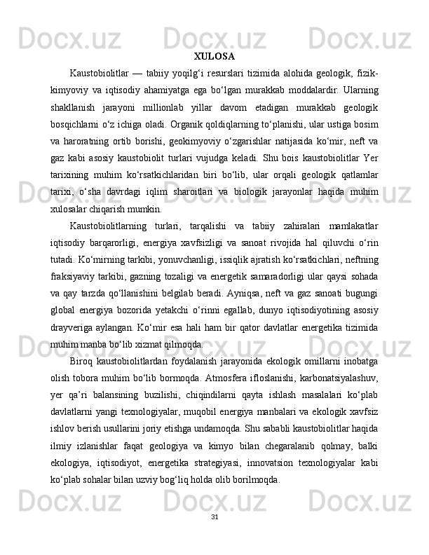 XULOSA
Kaustobiolitlar   —   tabiiy   yoqilg‘i   resurslari   tizimida   alohida   geologik,   fizik-
kimyoviy   va   iqtisodiy   ahamiyatga   ega   bo‘lgan   murakkab   moddalardir.   Ularning
shakllanish   jarayoni   millionlab   yillar   davom   etadigan   murakkab   geologik
bosqichlarni o‘z ichiga oladi. Organik qoldiqlarning to‘planishi, ular ustiga bosim
va   haroratning   ortib   borishi,   geokimyoviy   o‘zgarishlar   natijasida   ko‘mir,   neft   va
gaz   kabi   asosiy   kaustobiolit   turlari   vujudga   keladi.   Shu   bois   kaustobiolitlar   Yer
tarixining   muhim   ko‘rsatkichlaridan   biri   bo‘lib,   ular   orqali   geologik   qatlamlar
tarixi,   o‘sha   davrdagi   iqlim   sharoitlari   va   biologik   jarayonlar   haqida   muhim
xulosalar chiqarish mumkin.
Kaustobiolitlarning   turlari,   tarqalishi   va   tabiiy   zahiralari   mamlakatlar
iqtisodiy   barqarorligi,   energiya   xavfsizligi   va   sanoat   rivojida   hal   qiluvchi   o‘rin
tutadi. Ko‘mirning tarkibi, yonuvchanligi, issiqlik ajratish ko‘rsatkichlari, neftning
fraksiyaviy   tarkibi,   gazning   tozaligi   va   energetik   samaradorligi   ular   qaysi   sohada
va  qay   tarzda   qo‘llanishini   belgilab   beradi.   Ayniqsa,   neft   va   gaz   sanoati   bugungi
global   energiya   bozorida   yetakchi   o‘rinni   egallab,   dunyo   iqtisodiyotining   asosiy
drayveriga   aylangan.   Ko‘mir   esa   hali   ham   bir   qator   davlatlar   energetika   tizimida
muhim manba bo‘lib xizmat qilmoqda.
Biroq   kaustobiolitlardan   foydalanish   jarayonida   ekologik   omillarni   inobatga
olish  tobora  muhim   bo‘lib  bormoqda.   Atmosfera   ifloslanishi,   karbonatsiyalashuv,
yer   qa’ri   balansining   buzilishi,   chiqindilarni   qayta   ishlash   masalalari   ko‘plab
davlatlarni  yangi  texnologiyalar, muqobil  energiya manbalari  va ekologik xavfsiz
ishlov berish usullarini joriy etishga undamoqda. Shu sababli kaustobiolitlar haqida
ilmiy   izlanishlar   faqat   geologiya   va   kimyo   bilan   chegaralanib   qolmay,   balki
ekologiya,   iqtisodiyot,   energetika   strategiyasi,   innovatsion   texnologiyalar   kabi
ko‘plab sohalar bilan uzviy bog‘liq holda olib borilmoqda.
31 