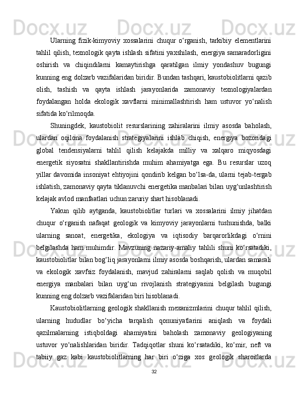 Ularning   fizik-kimyoviy   xossalarini   chuqur   o‘rganish,   tarkibiy   elementlarini
tahlil qilish, texnologik qayta ishlash sifatini yaxshilash, energiya samaradorligini
oshirish   va   chiqindilarni   kamaytirishga   qaratilgan   ilmiy   yondashuv   bugungi
kunning eng dolzarb vazifalaridan biridir. Bundan tashqari, kaustobiolitlarni qazib
olish,   tashish   va   qayta   ishlash   jarayonlarida   zamonaviy   texnologiyalardan
foydalangan   holda   ekologik   xavflarni   minimallashtirish   ham   ustuvor   yo‘nalish
sifatida ko‘rilmoqda.
Shuningdek,   kaustobiolit   resurslarining   zahiralarini   ilmiy   asosda   baholash,
ulardan   oqilona   foydalanish   strategiyalarini   ishlab   chiqish,   energiya   bozoridagi
global   tendensiyalarni   tahlil   qilish   kelajakda   milliy   va   xalqaro   miqyosdagi
energetik   siyosatni   shakllantirishda   muhim   ahamiyatga   ega.   Bu   resurslar   uzoq
yillar  davomida insoniyat  ehtiyojini qondirib kelgan bo‘lsa-da, ularni tejab-tergab
ishlatish, zamonaviy qayta tiklanuvchi energetika manbalari bilan uyg‘unlashtirish
kelajak avlod manfaatlari uchun zaruriy shart hisoblanadi.
Yakun   qilib   aytganda,   kaustobiolitlar   turlari   va   xossalarini   ilmiy   jihatdan
chuqur   o‘rganish   nafaqat   geologik   va   kimyoviy   jarayonlarni   tushunishda,   balki
ularning   sanoat,   energetika,   ekologiya   va   iqtisodiy   barqarorlikdagi   o‘rnini
belgilashda   ham   muhimdir.   Mavzuning   nazariy-amaliy   tahlili   shuni   ko‘rsatadiki,
kaustobiolitlar bilan bog‘liq jarayonlarni ilmiy asosda boshqarish, ulardan samarali
va   ekologik   xavfsiz   foydalanish,   mavjud   zahiralarni   saqlab   qolish   va   muqobil
energiya   manbalari   bilan   uyg‘un   rivojlanish   strategiyasini   belgilash   bugungi
kunning eng dolzarb vazifalaridan biri hisoblanadi.
Kaustobiolitlarning geologik shakllanish mexanizmlarini chuqur  tahlil  qilish,
ularning   hududlar   bo‘yicha   tarqalish   qonuniyatlarini   aniqlash   va   foydali
qazilmalarning   istiqboldagi   ahamiyatini   baholash   zamonaviy   geologiyaning
ustuvor   yo‘nalishlaridan   biridir.   Tadqiqotlar   shuni   ko‘rsatadiki,   ko‘mir,   neft   va
tabiiy   gaz   kabi   kaustobiolitlarning   har   biri   o‘ziga   xos   geologik   sharoitlarda
32 