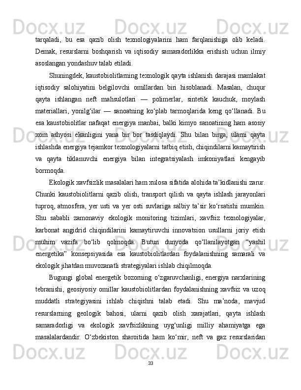 tarqaladi,   bu   esa   qazib   olish   texnologiyalarini   ham   farqlanishiga   olib   keladi.
Demak,   resurslarni   boshqarish   va   iqtisodiy   samaradorlikka   erishish   uchun   ilmiy
asoslangan yondashuv talab etiladi.
Shuningdek, kaustobiolitlarning texnologik qayta ishlanish darajasi mamlakat
iqtisodiy   salohiyatini   belgilovchi   omillardan   biri   hisoblanadi.   Masalan,   chuqur
qayta   ishlangan   neft   mahsulotlari   —   polimerlar,   sintetik   kauchuk,   moylash
materiallari,   yonilg‘ilar   —   sanoatning   ko‘plab   tarmoqlarida   keng   qo‘llanadi.   Bu
esa   kaustobiolitlar   nafaqat   energiya   manbai,   balki   kimyo   sanoatining   ham   asosiy
xom   ashyosi   ekanligini   yana   bir   bor   tasdiqlaydi.   Shu   bilan   birga,   ularni   qayta
ishlashda energiya tejamkor texnologiyalarni tatbiq etish, chiqindilarni kamaytirish
va   qayta   tiklanuvchi   energiya   bilan   integratsiyalash   imkoniyatlari   kengayib
bormoqda.
Ekologik xavfsizlik masalalari ham xulosa sifatida alohida ta’kidlanishi zarur.
Chunki   kaustobiolitlarni   qazib   olish,   transport   qilish   va   qayta   ishlash   jarayonlari
tuproq,   atmosfera,   yer   usti   va   yer   osti   suvlariga   salbiy   ta’sir   ko‘rsatishi   mumkin.
Shu   sababli   zamonaviy   ekologik   monitoring   tizimlari,   xavfsiz   texnologiyalar,
karbonat   angidrid   chiqindilarini   kamaytiruvchi   innovatsion   usullarni   joriy   etish
muhim   vazifa   bo‘lib   qolmoqda.   Butun   dunyoda   qo‘llanilayotgan   “yashil
energetika”   konsepsiyasida   esa   kaustobiolitlardan   foydalanishning   samarali   va
ekologik jihatdan muvozanatli strategiyalari ishlab chiqilmoqda.
Bugungi   global   energetik   bozorning   o‘zgaruvchanligi,   energiya   narxlarining
tebranishi,   geosiyosiy   omillar   kaustobiolitlardan   foydalanishning   xavfsiz   va   uzoq
muddatli   strategiyasini   ishlab   chiqishni   talab   etadi.   Shu   ma’noda,   mavjud
resurslarning   geologik   bahosi,   ularni   qazib   olish   xarajatlari,   qayta   ishlash
samaradorligi   va   ekologik   xavfsizlikning   uyg‘unligi   milliy   ahamiyatga   ega
masalalardandir.   O‘zbekiston   sharoitida   ham   ko‘mir,   neft   va   gaz   resurslaridan
33 