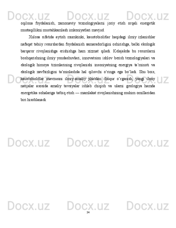 oqilona   foydalanish,   zamonaviy   texnologiyalarni   joriy   etish   orqali   energetik
mustaqillikni mustahkamlash imkoniyatlari mavjud.
Xulosa   sifatida   aytish   mumkinki,   kaustobiolitlar   haqidagi   ilmiy   izlanishlar
nafaqat   tabiiy  resurslardan   foydalanish  samaradorligini   oshirishga,  balki  ekologik
barqaror   rivojlanishga   erishishga   ham   xizmat   qiladi.   Kelajakda   bu   resurslarni
boshqarishning   ilmiy   yondashuvlari,   innovatsion   ishlov   berish   texnologiyalari   va
ekologik   himoya   tizimlarining   rivojlanishi   insoniyatning   energiya   ta’minoti   va
ekologik   xavfsizligini   ta’minlashda   hal   qiluvchi   o‘ringa   ega   bo‘ladi.   Shu   bois,
kaustobiolitlar   mavzusini   ilmiy-amaliy   jihatdan   chuqur   o‘rganish,   yangi   ilmiy
natijalar   asosida   amaliy   tavsiyalar   ishlab   chiqish   va   ularni   geologiya   hamda
energetika sohalariga tatbiq etish — mamlakat rivojlanishining muhim omillaridan
biri hisoblanadi.
34 