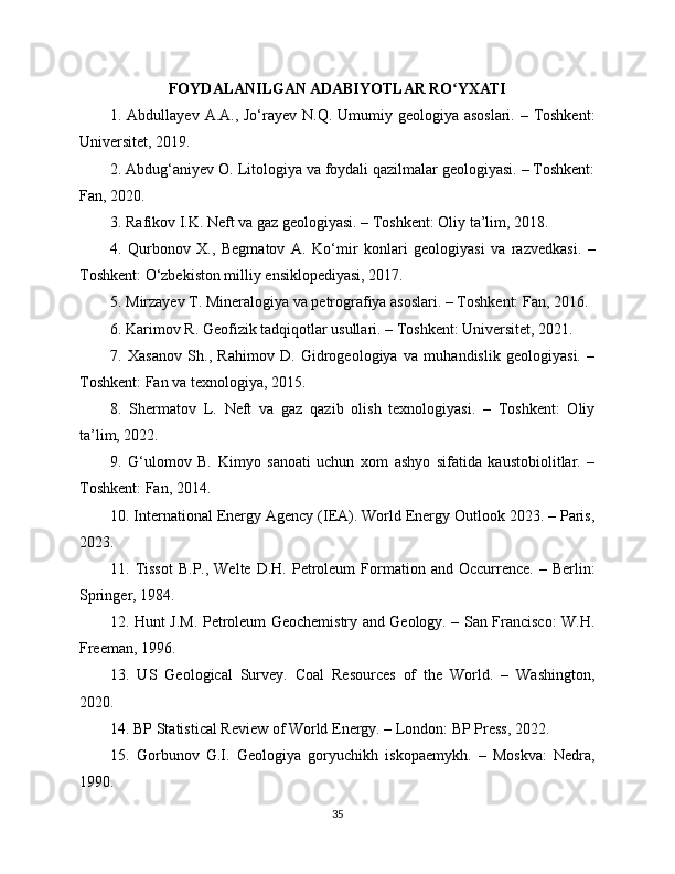 FOYDALANILGAN ADABIYOTLAR RO YXATIʻ
1. Abdullayev A.A., Jo‘rayev N.Q. Umumiy geologiya asoslari. – Toshkent:
Universitet, 2019.
2. Abdug‘aniyev O. Litologiya va foydali qazilmalar geologiyasi. – Toshkent:
Fan, 2020.
3. Rafikov I.K. Neft va gaz geologiyasi. – Toshkent: Oliy ta’lim, 2018.
4.   Qurbonov   X.,   Begmatov   A.   Ko‘mir   konlari   geologiyasi   va   razvedkasi.   –
Toshkent: O‘zbekiston milliy ensiklopediyasi, 2017.
5. Mirzayev T. Mineralogiya va petrografiya asoslari. – Toshkent: Fan, 2016.
6. Karimov R. Geofizik tadqiqotlar usullari. – Toshkent: Universitet, 2021.
7.   Xasanov   Sh.,   Rahimov   D.   Gidrogeologiya   va   muhandislik   geologiyasi.   –
Toshkent: Fan va texnologiya, 2015.
8.   Shermatov   L.   Neft   va   gaz   qazib   olish   texnologiyasi.   –   Toshkent:   Oliy
ta’lim, 2022.
9.   G‘ulomov   B.   Kimyo   sanoati   uchun   xom   ashyo   sifatida   kaustobiolitlar.   –
Toshkent: Fan, 2014.
10. International Energy Agency (IEA). World Energy Outlook 2023. – Paris,
2023.
11.  Tissot  B.P.,  Welte   D.H.  Petroleum  Formation  and  Occurrence.   –  Berlin:
Springer, 1984.
12. Hunt J.M. Petroleum Geochemistry and Geology. – San Francisco: W.H.
Freeman, 1996.
13.   US   Geological   Survey.   Coal   Resources   of   the   World.   –   Washington,
2020.
14. BP Statistical Review of World Energy. – London: BP Press, 2022.
15.   Gorbunov   G.I.   Geologiya   goryuchikh   iskopaemykh.   –   Moskva:   Nedra,
1990.
35 