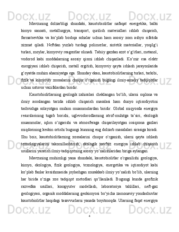 Mavzuning   dolzarbligi   shundaki,   kaustobiolitlar   nafaqat   energetika,   balki
kimyo   sanoati,   metallurgiya,   transport,   qurilish   materiallari   ishlab   chiqarish,
farmatsevtika   va   ko‘plab   boshqa   sohalar   uchun   ham   asosiy   xom   ashyo   sifatida
xizmat   qiladi.   Neftdan   yuzlab   turdagi   polimerlar,   sintetik   materiallar,   yoqilg‘i
turlari, moylar, kimyoviy reagentlar olinadi. Tabiiy gazdan azot o‘g‘itlari, metanol,
vodorod   kabi   moddalarning   asosiy   qismi   ishlab   chiqariladi.   Ko‘mir   esa   elektr
energiyasi   ishlab   chiqarish,   metall   ergitish,   kimyoviy   qayta   ishlash   jarayonlarida
g‘oyatda muhim ahamiyatga ega. Shunday ekan, kaustobiolitlarning turlari, tarkibi,
fizik   va   kimyoviy   xossalarini   chuqur   o‘rganish   bugungi   ilmiy-amaliy   tadqiqotlar
uchun ustuvor vazifalardan biridir.
Kaustobiolitlarning   geologik   zahiralari   cheklangan   bo‘lib,   ularni   oqilona   va
ilmiy   asoslangan   tarzda   ishlab   chiqarish   masalasi   ham   dunyo   iqtisodiyotini
tashvishga   solayotgan   muhim   muammolardan   biridir.   Global   miqyosda   energiya
resurslarining   tugab   borishi,   uglevodorodlarning   atrof-muhitga   ta’siri,   ekologik
muammolar,   iqlim   o‘zgarishi   va   atmosferaga   chiqarilayotgan   issiqxona   gazlari
miqdorining keskin ortishi bugungi kunning eng dolzarb masalalari sirasiga kiradi.
Shu   bois,   kaustobiolitlarning   xossalarini   chuqur   o‘rganish,   ularni   qayta   ishlash
texnologiyalarini   takomillashtirish,   ekologik   xavfsiz   energiya   ishlab   chiqarish
usullarini yaratish ilmiy-tadqiqotning asosiy yo‘nalishlaridan biriga aylangan.
Mavzuning   muhimligi   yana   shundaki,   kaustobiolitlar   o‘rganilishi   geologiya,
kimyo,   ekologiya,   fizik   geologiya,   texnologiya,   energetika   va   iqtisodiyot   kabi
ko‘plab fanlar kesishmasida joylashgan murakkab ilmiy yo‘nalish bo‘lib, ularning
har   birida   o‘ziga   xos   tadqiqot   metodlari   qo‘llaniladi.   Bugungi   kunda   geofizik
razvedka   usullari,   kompyuter   modellash,   laboratoriya   tahlillari,   neft-gaz
geologiyasi, organik moddalarning geokimyosi bo‘yicha zamonaviy yondashuvlar
kaustobiolitlar haqidagi tasavvurlarni yanada boyitmoqda. Ularning faqat energiya
4 