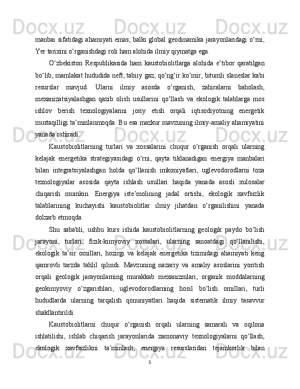 manbai sifatidagi ahamiyati emas, balki global geodinamika jarayonlaridagi o‘rni,
Yer tarixini o‘rganishdagi roli ham alohida ilmiy qiymatga ega.
O‘zbekiston   Respublikasida   ham   kaustobiolitlarga   alohida   e’tibor   qaratilgan
bo‘lib, mamlakat hududida neft, tabiiy gaz, qo‘ng‘ir ko‘mir, bitumli slaneslar kabi
resurslar   mavjud.   Ularni   ilmiy   asosda   o‘rganish,   zahiralarni   baholash,
mexanizatsiyalashgan   qazib   olish   usullarini   qo‘llash   va   ekologik   talablarga   mos
ishlov   berish   texnologiyalarini   joriy   etish   orqali   iqtisodiyotning   energetik
mustaqilligi ta’minlanmoqda. Bu esa mazkur mavzuning ilmiy-amaliy ahamiyatini
yanada oshiradi.
Kaustobiolitlarning   turlari   va   xossalarini   chuqur   o‘rganish   orqali   ularning
kelajak   energetika   strategiyasidagi   o‘rni,   qayta   tiklanadigan   energiya   manbalari
bilan   integratsiyalashgan   holda   qo‘llanish   imkoniyatlari,   uglevodorodlarni   toza
texnologiyalar   asosida   qayta   ishlash   usullari   haqida   yanada   asosli   xulosalar
chiqarish   mumkin.   Energiya   iste’molining   jadal   ortishi,   ekologik   xavfsizlik
talablarining   kuchayishi   kaustobiolitlar   ilmiy   jihatdan   o‘rganilishini   yanada
dolzarb etmoqda.
Shu   sababli,   ushbu   kurs   ishida   kaustobiolitlarning   geologik   paydo   bo‘lish
jarayoni,   turlari,   fizik-kimyoviy   xossalari,   ularning   sanoatdagi   qo‘llanilishi,
ekologik   ta’sir   omillari,   hozirgi   va   kelajak   energetika   tizimidagi   ahamiyati   keng
qamrovli   tarzda   tahlil   qilindi.   Mavzuning   nazariy   va   amaliy   asoslarini   yoritish
orqali   geologik   jarayonlarning   murakkab   mexanizmlari,   organik   moddalarning
geokimyoviy   o‘zgarishlari,   uglevodorodlarning   hosil   bo‘lish   omillari,   turli
hududlarda   ularning   tarqalish   qonuniyatlari   haqida   sistematik   ilmiy   tasavvur
shakllantirildi.
Kaustobiolitlarni   chuqur   o‘rganish   orqali   ularning   samarali   va   oqilona
ishlatilishi,   ishlab   chiqarish   jarayonlarida   zamonaviy   texnologiyalarni   qo‘llash,
ekologik   xavfsizlikni   ta’minlash,   energiya   resurslaridan   tejamkorlik   bilan
5 