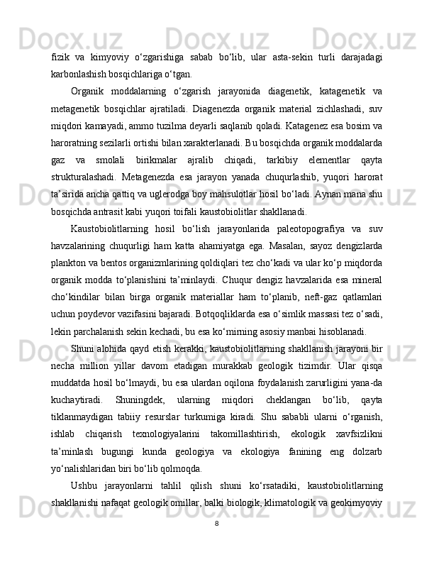 fizik   va   kimyoviy   o‘zgarishiga   sabab   bo‘lib,   ular   asta-sekin   turli   darajadagi
karbonlashish bosqichlariga o‘tgan.
Organik   moddalarning   o‘zgarish   jarayonida   diagenetik,   katagenetik   va
metagenetik   bosqichlar   ajratiladi.   Diagenezda   organik   material   zichlashadi,   suv
miqdori kamayadi, ammo tuzilma deyarli saqlanib qoladi. Katagenez esa bosim va
haroratning sezilarli ortishi bilan xarakterlanadi. Bu bosqichda organik moddalarda
gaz   va   smolali   birikmalar   ajralib   chiqadi,   tarkibiy   elementlar   qayta
strukturalashadi.   Metagenezda   esa   jarayon   yanada   chuqurlashib,   yuqori   harorat
ta’sirida ancha qattiq va uglerodga boy mahsulotlar hosil bo‘ladi. Aynan mana shu
bosqichda antrasit kabi yuqori toifali kaustobiolitlar shakllanadi.
Kaustobiolitlarning   hosil   bo‘lish   jarayonlarida   paleotopografiya   va   suv
havzalarining   chuqurligi   ham   katta   ahamiyatga   ega.   Masalan,   sayoz   dengizlarda
plankton va bentos organizmlarining qoldiqlari tez cho‘kadi va ular ko‘p miqdorda
organik   modda   to‘planishini   ta’minlaydi.   Chuqur   dengiz   havzalarida   esa   mineral
cho‘kindilar   bilan   birga   organik   materiallar   ham   to‘planib,   neft-gaz   qatlamlari
uchun poydevor vazifasini bajaradi. Botqoqliklarda esa o‘simlik massasi tez o‘sadi,
lekin parchalanish sekin kechadi, bu esa ko‘mirning asosiy manbai hisoblanadi.
Shuni alohida qayd etish kerakki, kaustobiolitlarning shakllanish jarayoni bir
necha   million   yillar   davom   etadigan   murakkab   geologik   tizimdir.   Ular   qisqa
muddatda hosil bo‘lmaydi, bu esa ulardan oqilona foydalanish zarurligini yana-da
kuchaytiradi.   Shuningdek,   ularning   miqdori   cheklangan   bo‘lib,   qayta
tiklanmaydigan   tabiiy   resurslar   turkumiga   kiradi.   Shu   sababli   ularni   o‘rganish,
ishlab   chiqarish   texnologiyalarini   takomillashtirish,   ekologik   xavfsizlikni
ta’minlash   bugungi   kunda   geologiya   va   ekologiya   fanining   eng   dolzarb
yo‘nalishlaridan biri bo‘lib qolmoqda.
Ushbu   jarayonlarni   tahlil   qilish   shuni   ko‘rsatadiki,   kaustobiolitlarning
shakllanishi nafaqat geologik omillar, balki biologik, klimatologik va geokimyoviy
8 