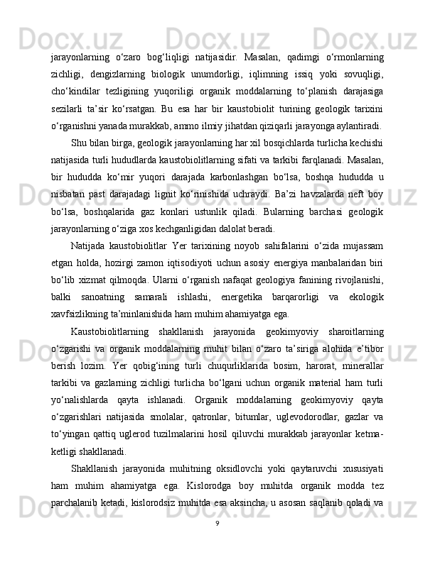 jarayonlarning   o‘zaro   bog‘liqligi   natijasidir.   Masalan,   qadimgi   o‘rmonlarning
zichligi,   dengizlarning   biologik   unumdorligi,   iqlimning   issiq   yoki   sovuqligi,
cho‘kindilar   tezligining   yuqoriligi   organik   moddalarning   to‘planish   darajasiga
sezilarli   ta’sir   ko‘rsatgan.   Bu   esa   har   bir   kaustobiolit   turining   geologik   tarixini
o‘rganishni yanada murakkab, ammo ilmiy jihatdan qiziqarli jarayonga aylantiradi.
Shu bilan birga, geologik jarayonlarning har xil bosqichlarda turlicha kechishi
natijasida turli hududlarda kaustobiolitlarning sifati va tarkibi farqlanadi. Masalan,
bir   hududda   ko‘mir   yuqori   darajada   karbonlashgan   bo‘lsa,   boshqa   hududda   u
nisbatan   past   darajadagi   lignit   ko‘rinishida   uchraydi.   Ba’zi   havzalarda   neft   boy
bo‘lsa,   boshqalarida   gaz   konlari   ustunlik   qiladi.   Bularning   barchasi   geologik
jarayonlarning o‘ziga xos kechganligidan dalolat beradi.
Natijada   kaustobiolitlar   Yer   tarixining   noyob   sahifalarini   o‘zida   mujassam
etgan   holda,   hozirgi   zamon   iqtisodiyoti   uchun   asosiy   energiya   manbalaridan   biri
bo‘lib   xizmat   qilmoqda.   Ularni   o‘rganish   nafaqat   geologiya   fanining   rivojlanishi,
balki   sanoatning   samarali   ishlashi,   energetika   barqarorligi   va   ekologik
xavfsizlikning ta’minlanishida ham muhim ahamiyatga ega.
Kaustobiolitlarning   shakllanish   jarayonida   geokimyoviy   sharoitlarning
o‘zgarishi   va   organik   moddalarning   muhit   bilan   o‘zaro   ta’siriga   alohida   e’tibor
berish   lozim.   Yer   qobig‘ining   turli   chuqurliklarida   bosim,   harorat,   minerallar
tarkibi   va   gazlarning   zichligi   turlicha   bo‘lgani   uchun   organik   material   ham   turli
yo‘nalishlarda   qayta   ishlanadi.   Organik   moddalarning   geokimyoviy   qayta
o‘zgarishlari   natijasida   smolalar,   qatronlar,   bitumlar,   uglevodorodlar,   gazlar   va
to‘yingan   qattiq   uglerod   tuzilmalarini   hosil   qiluvchi   murakkab   jarayonlar   ketma-
ketligi shakllanadi.
Shakllanish   jarayonida   muhitning   oksidlovchi   yoki   qaytaruvchi   xususiyati
ham   muhim   ahamiyatga   ega.   Kislorodga   boy   muhitda   organik   modda   tez
parchalanib ketadi, kislorodsiz muhitda esa  aksincha,  u asosan  saqlanib qoladi  va
9 