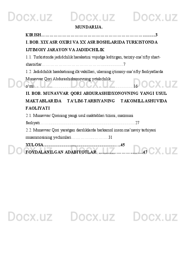                               
                                          MUNDARIJA .
KIRISH………………………………………………………………............3
I. BOB. XIX ASR OXIRI VA XX ASR BOSHLARIDA TURKISTONDA 
IJTIMOIY JARAYON VA JADIDCHILIK
1.1. Turkistonda jadidchilik harakatini vujudga keltirgan, tarixiy-ma’rifiy shart-
sharoitlar…………………………………….................... .7
1.2. Jadidchilik harakatining ilk vakillari, ularning ijtimoiy-ma’rifiy faoliyatlarda  
Munavvar Qori Abdurashidxonovning yetakchilik 
o‘rni. ............................................................................................ .1 6
II.   BOB.   MUNAVVAR   QORI   ABDURASHIDXONOVNING   YANGI   USUL
MAKTABLARIDA   TA’LIM-TARBIYANING   TAKOMILLASHUVIDA
FAOLIYATI
2.1. Munavvar Qorining yangi usul maktablari tizimi, mazmuni 
faoliyati……... ............................................................................. ..2 7
2.2. Munavvar Qori yaratgan darsliklarda barkamol inson ma’naviy tarbiyasi 
muammosining yechimlari….……… ..... ………. 31
XULOSA..................................................................…... 45
FOYDALANILGAN ADABIYOTLAR    .............….……… ... …..... 47
                                                       
                                                     