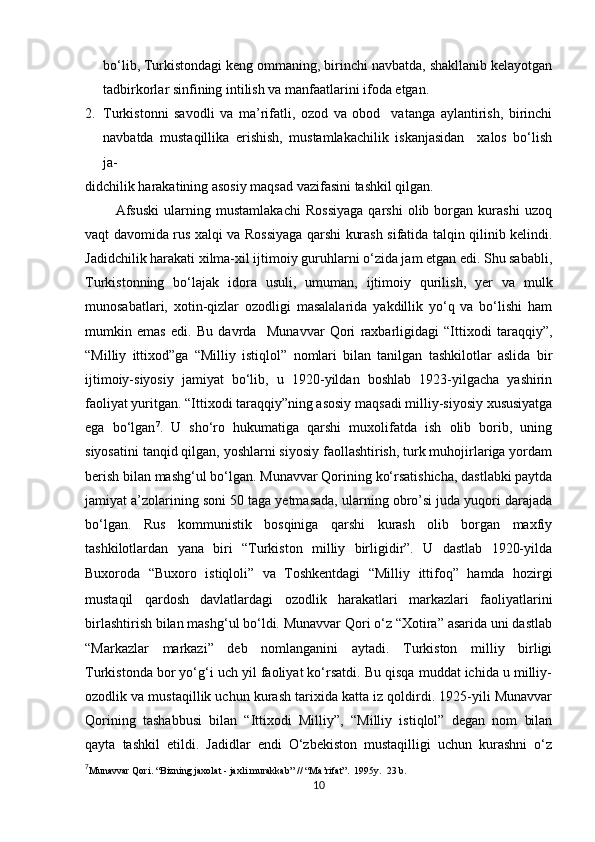 bo‘lib, Turkistondagi keng ommaning, birinchi navbatda, shakllanib kelayotgan
tadbirkorlar sinfining intilish va manfaatlarini ifoda etgan.
2. Turkistonni   savodli   va   ma’rifatli,   ozod   va   obod     vatanga   aylantirish,   birinchi
navbatda   mustaqillika   erishish,   mustamlakachilik   iskanjasidan     xalos   bo‘lish
ja- 
didchilik harakatining asosiy maqsad vazifasini tashkil qilgan.
            Afsuski   ularning   mustamlakachi   Rossiyaga   qarshi   olib   borgan   kurashi   uzoq
vaqt davomida rus xalqi va Rossiyaga qarshi kurash sifatida talqin qilinib kelindi.
Jadidchilik harakati xilma-xil ijtimoiy guruhlarni o‘zida jam etgan edi. Shu sababli,
Turkistonning   bo‘lajak   idora   usuli,   umuman,   ijtimoiy   qurilish,   yer   va   mulk
munosabatlari,   xotin-qizlar   ozodligi   masalalarida   yakdillik   yo‘q   va   bo‘lishi   ham
mumkin   emas   edi.   Bu   davrda     Munavvar   Qori   raxbarligidagi   “Ittixodi   taraqqiy”,
“Milliy   ittixod”ga   “Milliy   istiqlol”   nomlari   bilan   tanilgan   tashkilotlar   aslida   bir
ijtimoiy-siyosiy   jamiyat   bo‘lib,   u   1920-yildan   boshlab   1923-yilgacha   yashirin
faoliyat yuritgan. “Ittixodi taraqqiy”ning asosiy maqsadi milliy-siyosiy xususiyatga
ega   bo‘lgan 7
.   U   sho‘ro   hukumatiga   qarshi   muxolifatda   ish   olib   borib,   uning
siyosatini tanqid qilgan, yoshlarni siyosiy faollashtirish, turk muhojirlariga yordam
berish bilan mashg‘ul bo‘lgan. Munavvar Qorining ko‘rsatishicha, dastlabki paytda
jamiyat a’zolarining soni 50 taga yetmasada, ularning obro’si juda yuqori darajada
bo‘lgan.   Rus   kommunistik   bosqiniga   qarshi   kurash   olib   borgan   maxfiy
tashkilotlardan   yana   biri   “Turkiston   milliy   birligidir”.   U   dastlab   1920-yilda
Buxoroda   “Buxoro   istiqloli”   va   Toshkentdagi   “Milliy   ittifoq”   hamda   hozirgi
mustaqil   qardosh   davlatlardagi   ozodlik   harakatlari   markazlari   faoliyatlarini
birlashtirish bilan mashg‘ul bo‘ldi. Munavvar Qori o‘z “Xotira” asarida uni dastlab
“Markazlar   markazi”   deb   nomlanganini   aytadi.   Turkiston   milliy   birligi
Turkistonda bor yo‘g‘i uch yil faoliyat ko‘rsatdi. Bu qisqa muddat ichida u milliy-
ozodlik va mustaqillik uchun kurash tarixida katta iz qoldirdi. 1925-yili Munavvar
Qorining   tashabbusi   bilan   “Ittixodi   Milliy”,   “Milliy   istiqlol”   degan   nom   bilan
qayta   tashkil   etildi.   Jadidlar   endi   O‘zbekiston   mustaqilligi   uchun   kurashni   o‘z
7
Munavvar Qori. “Bizning jaxolat - jaxli murakkab” // “Ma’rifat”.  1995y.  23 b.
10