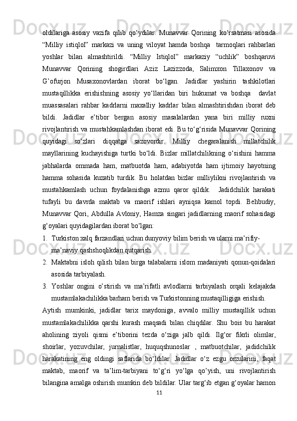            
oldilariga   asosiy   vazifa   qilib   qo‘ydilar.   Munavvar   Qorining   ko‘rsatmasi   asosida
“Milliy   istiqlol”   markazi   va   uning   viloyat   hamda   boshqa     tarmoqlari   rahbarlari
yoshlar   bilan   almashtirildi.   “Milliy   Istiqlol”   markaziy   “uchlik”   boshqaruvi
Munavvar   Qorining   shogirdlari   Aziz   Lazizzoda,   Salimxon   Tillaxonov   va
G’ofurjon   Musaxonovlardan   iborat   bo‘lgan.   Jadidlar   yashirin   tashkilotlari
mustaqillikka   erishishning   asosiy   yo‘llaridan   biri   hukumat   va   boshqa     davlat
muassasalari   rahbar   kadrlarni   maxalliy   kadrlar   bilan   almashtirishdan   iborat   deb
bildi.   Jadidlar   e’tibor   bergan   asosiy   masalalardan   yana   biri   milliy   ruxni
rivojlantirish va mustahkamlashdan  iborat edi. Bu to‘g‘risida Munavvar  Qorining
quyidagi   so‘zlari   diqqatga   sazovordir.   Milliy   chegaralanish   millatchilik
mayllarining   kuchayishiga   turtki   bo‘ldi.   Bizlar   millatchilikning   o‘sishini   hamma
jabhalarda   ommada   ham,   matbuotda   ham,   adabiyotda   ham   ijtimoiy   hayotning
hamma   sohasida   kuzatib   turdik.   Bu   holatdan   bizlar   milliylikni   rivojlantirish   va
mustahkamlash   uchun   foydalanishga   azmu   qaror   qildik.     Jadidchilik   harakati
tufayli   bu   davrda   maktab   va   maorif   ishlari   ayniqsa   kamol   topdi.   Behbudiy,
Munavvar   Qori,   Abdulla   Avloniy,   Hamza   singari   jadidlarning   maorif   sohasidagi
g‘oyalari quyidagilardan iborat bo‘lgan:
1. Turkiston xalq farzandlari uchun dunyoviy bilim berish va ularni ma’rifiy-
ma’naviy qashshoqlikdan qutqarish. 
2. Maktabni  isloh qilish bilan birga talabalarni  islom madaniyati  qonun-qoidalari
asosida tarbiyalash. 
3. Yoshlar   ongini   o’stirish   va   ma’rifatli   avlodlarni   tarbiyalash   orqali   kelajakda
mustamlakachilikka barham berish va Turkistonning mustaqilligiga erishish. 
Aytish   mumkinki,   jadidlar   tarix   maydoniga,   avvalo   milliy   mustaqillik   uchun
mustamlakachilikka   qarshi   kurash   maqsadi   bilan   chiqdilar.   Shu   bois   bu   harakat
aholining   ziyoli   qismi   e’tiborini   tezda   o‘ziga   jalb   qildi.   Ilg‘or   fikrli   olimlar,
shoirlar,   yozuvchilar,   jurnalistlar,   huquqshunoslar   ,   matbuotchilar,   jadidchilik
harakatining   eng   oldingi   saflarida   bo‘ldilar.   Jadidlar   o‘z   ezgu   orzularini,   faqat
maktab,   maorif   va   ta’lim-tarbiyani   to‘g‘ri   yo‘lga   qo’yish,   uni   rivojlantirish
bilangina amalga oshirish mumkin deb bildilar. Ular targ‘ib etgan g‘oyalar hamon
11 