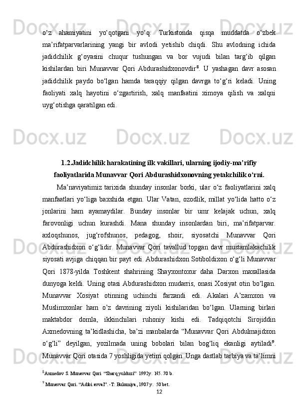            
o‘z   ahamiyatini   yo‘qotgani   yo‘q.   Turkistonda   qisqa   muddatda   o‘zbek
ma’rifatparvarlarining   yangi   bir   avlodi   yetishib   chiqdi.   Shu   avlodning   ichida
jadidchilik   g‘oyasini   chuqur   tushungan   va   bor   vujudi   bilan   targ‘ib   qilgan
kishilardan   biri   Munavvar   Qori   Abdurashidxonovdir 8
.   U   yashagan   davr   asosan
jadidchilik   paydo   bo‘lgan   hamda   taraqqiy   qilgan   davrga   to‘g‘ri   keladi.   Uning
faoliyati   xalq   hayotini   o‘zgartirish,   xalq   manfaatini   ximoya   qilish   va   xalqni
uyg‘otishga qaratilgan edi.   
          
         
1.2.Jadidchilik harakatining ilk vakillari, ularning ijodiy-ma’rifiy
faoliyatlarida Munavvar Qori Abdurashidxonovning yetakchilik o‘rni.
    Ma’naviyatimiz   tarixida   shunday   insonlar   borki,   ular   o‘z   faoliyatlarini   xalq
manfaatlari   yo‘liga   baxshida   etgan.   Ular   Vatan,   ozodlik,   millat   yo‘lida   hatto   o‘z
jonlarini   ham   ayamaydilar.   Bunday   insonlar   bir   umr   kelajak   uchun,   xalq
farovonligi   uchun   kurashdi.   Mana   shunday   insonlardan   biri,   ma’rifatparvar.
axloqshunos,   jug‘rofshunos,   pedagog,   shoir,   siyosatchi   Munavvar   Qori
Abdurashidxon   o‘g‘lidir.   Munavvar   Qori   tavallud   topgan   davr   mustamlakachilik
siyosati avjiga chiqqan bir payt edi. Abdurashidxon Sotiboldixon o‘g‘li Munavvar
Qori   1878-yilda   Toshkent   shahrining   Shayxontoxur   daha   Darxon   maxallasida
dunyoga  keldi.   Uning  otasi   Abdurashidxon   mudarris,   onasi   Xosiyat   otin   bo‘lgan.
Munavvar   Xosiyat   otinning   uchinchi   farzandi   edi.   Akalari   A’zamxon   va
Muslimxonlar   ham   o’z   davrining   ziyoli   kishilaridan   bo‘lgan.   Ularning   birlari
maktabdor   domla,   ikkinchilari   ruhoniy   kishi   edi.   Tadqiqotchi   Sirojiddin
Axmedovning   ta’kidlashicha,   ba’zi   manbalarda   “Munavvar   Qori   Abdulmajidxon
o‘g‘li”   deyilgan,   yozilmada   uning   bobolari   bilan   bog‘liq   ekanligi   aytiladi 9
.
Munavvar Qori otasida 7 yoshligida yetim qolgan. Unga dastlab tarbiya va ta’limni
8
Axmedov S. Munavvar Qori  “Sharq yulduzi”  1992y.  N5. 70 b.    
9
 Munavvar Qori. “Adibi avval”. -T: Bulomiya, 1907.y.  50 bet. 
12 