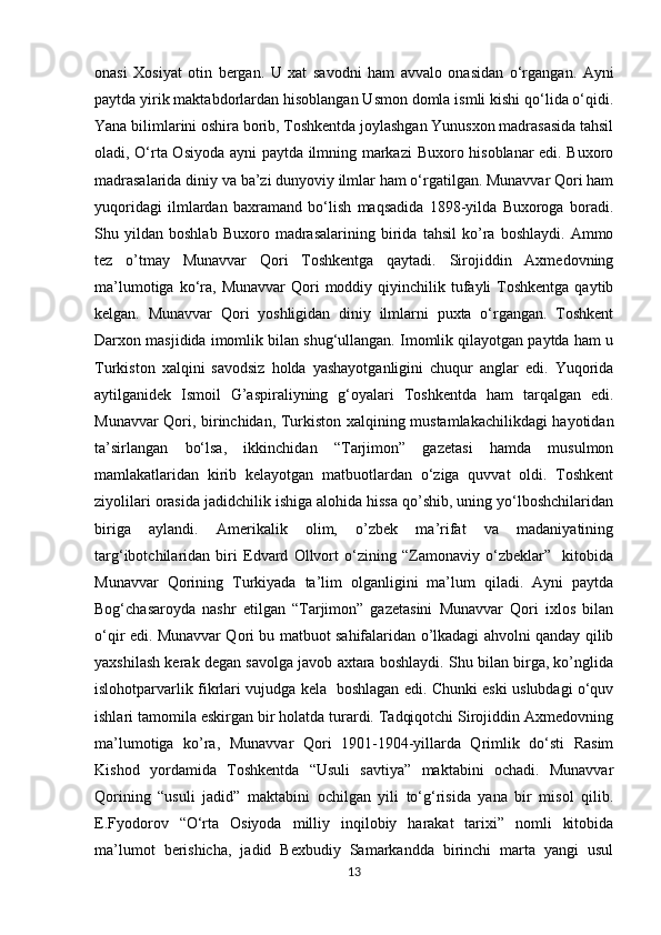            
onasi   Xosiyat   otin   bergan.   U   xat   savodni   ham   avvalo   onasidan   o‘rgangan.   Ayni
paytda yirik maktabdorlardan hisoblangan Usmon domla ismli kishi qo‘lida o‘qidi.
Yana bilimlarini oshira borib, Toshkentda joylashgan Yunusxon madrasasida tahsil
oladi, O‘rta Osiyoda ayni paytda ilmning markazi  Buxoro hisoblanar edi. Buxoro
madrasalarida diniy va ba’zi dunyoviy ilmlar ham o‘rgatilgan. Munavvar Qori ham
yuqoridagi   ilmlardan   baxramand   bo‘lish   maqsadida   1898-yilda   Buxoroga   boradi.
Shu   yildan   boshlab   Buxoro   madrasalarining   birida   tahsil   ko’ra   boshlaydi.   Ammo
tez   o’tmay   Munavvar   Qori   Toshkentga   qaytadi.   Sirojiddin   Axmedovning
ma’lumotiga  ko‘ra,  Munavvar   Qori   moddiy  qiyinchilik tufayli  Toshkentga  qaytib
kelgan.   Munavvar   Qori   yoshligidan   diniy   ilmlarni   puxta   o‘rgangan.   Toshkent
Darxon masjidida imomlik bilan shug‘ullangan. Imomlik qilayotgan paytda ham u
Turkiston   xalqini   savodsiz   holda   yashayotganligini   chuqur   anglar   edi.   Yuqorida
aytilganidek   Ismoil   G’aspiraliyning   g‘oyalari   Toshkentda   ham   tarqalgan   edi.
Munavvar Qori, birinchidan, Turkiston xalqining mustamlakachilikdagi hayotidan
ta’sirlangan   bo‘lsa,   ikkinchidan   “Tarjimon”   gazetasi   hamda   musulmon
mamlakatlaridan   kirib   kelayotgan   matbuotlardan   o‘ziga   quvvat   oldi.   Toshkent
ziyolilari orasida jadidchilik ishiga alohida hissa qo’shib, uning yo‘lboshchilaridan
biriga   aylandi.   Amerikalik   olim,   o’zbek   ma’rifat   va   madaniyatining
targ‘ibotchilaridan   biri   Edvard   Ollvort   o‘zining   “Zamonaviy   o‘zbeklar”     kitobida
Munavvar   Qorining   Turkiyada   ta’lim   olganligini   ma’lum   qiladi.   Ayni   paytda
Bog‘chasaroyda   nashr   etilgan   “Tarjimon”   gazetasini   Munavvar   Qori   ixlos   bilan
o‘qir edi. Munavvar Qori bu matbuot sahifalaridan o’lkadagi ahvolni qanday qilib
yaxshilash kerak degan savolga javob axtara boshlaydi. Shu bilan birga, ko’nglida
islohotparvarlik fikrlari vujudga kela   boshlagan edi. Chunki eski uslubdagi o‘quv
ishlari tamomila eskirgan bir holatda turardi. Tadqiqotchi Sirojiddin Axmedovning
ma’lumotiga   ko’ra,   Munavvar   Qori   1901-1904-yillarda   Qrimlik   do‘sti   Rasim
Kishod   yordamida   Toshkentda   “Usuli   savtiya”   maktabini   ochadi.   Munavvar
Qorining   “usuli   jadid”   maktabini   ochilgan   yili   to‘g‘risida   yana   bir   misol   qilib.
E.Fyodorov   “O‘rta   Osiyoda   milliy   inqilobiy   harakat   tarixi”   nomli   kitobida
ma’lumot   berishicha,   jadid   Bexbudiy   Samarkandda   birinchi   marta   yangi   usul
13 