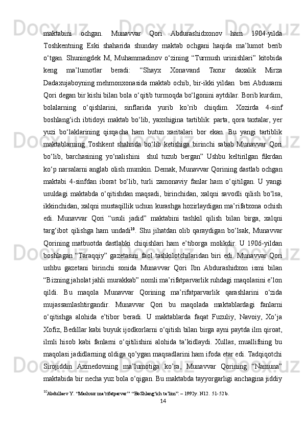            
maktabini   ochgan.   Munavvar   Qori   Abdurashidxonov   ham   1904-yilda
Toshkentning   Eski   shaharida   shunday   maktab   ochgani   haqida   ma’lumot   berib
o‘tgan.   Shuningdek   M,   Muhammadinov   o‘zining   “Turmush   urinishlari”   kitobida
keng   ma’lumotlar   beradi:   “Shayx   Xonavand   Taxur   daxalik   Mirza
Dadaxujaboyning mehmonxonasida maktab ochib, bir-ikki yildan   beri Abdusami
Qori degan bir kishi bilan bola o‘qitib turmoqda bo‘lgonini aytdilar. Borib kurdim,
bolalarning   o‘qishlarini,   sinflarida   yurib   ko’rib   chiqdim.   Xozirda   4-sinf
boshlang‘ich  ibtidoyi   maktab  bo‘lib,  yaxshigina   tartiblik:  parta,  qora  taxtalar,  yer
yuzi   bo‘laklarining   qisqacha   ham   butun   xaritalari   bor   ekan.   Bu   yangi   tartiblik
maktablarning   Toshkent   shahrida   bo‘lib   ketishiga   birinchi   sabab   Munavvar   Qori
bo‘lib,   barchasining   yo‘nalishini     shul   tuzub   bergan”   Ushbu   keltirilgan   fikrdan
ko‘p narsalarni anglab olish mumkin. Demak, Munavvar Qorining dastlab ochgan
maktabi   4-sinfdan   iborat   bo‘lib,   turli   zamonaviy   fanlar   ham   o‘qitilgan.   U   yangi
usuldagi   maktabda   o‘qitishdan   maqsadi,   birinchidan,   xalqni   savodli   qilish   bo‘lsa,
ikkinchidan, xalqni mustaqillik uchun kurashga hozirlaydigan ma’rifatxona ochish
edi.   Munavvar   Qori   “usuli   jadid”   maktabini   tashkil   qilish   bilan   birga,   xalqni
targ‘ibot   qilishga   ham   undadi 10
.   Shu   jihatdan   olib   qaraydigan   bo‘lsak,   Munavvar
Qorining   matbuotda   dastlabki   chiqishlari   ham   e’tiborga   molikdir.   U   1906-yildan
boshlagan   “Taraqqiy”   gazetasini   faol   tashkilotchilaridan   biri   edi.   Munavvar   Qori
ushbu   gazetani   birinchi   sonida   Munavvar   Qori   Ibn   Abdurashidxon   ismi   bilan
“Bizning jaholat jahli murakkab” nomli ma’rifatparvarlik ruhdagi maqolasini e’lon
qildi.   Bu   maqola   Munavvar   Qorining   ma’rifatparvarlik   qarashlarini   o‘zida
mujassamlashtirgandir.   Munavvar   Qori   bu   maqolada   maktablardagi   fanlarni
o‘qitishga   alohida   e’tibor   beradi.   U   maktablarda   faqat   Fuzuliy,   Navoiy,   Xo’ja
Xofiz, Bedillar kabi buyuk ijodkorlarni o‘qitish bilan birga ayni paytda ilm qiroat,
ilmli   hisob   kabi   fanlarni   o‘qitilishini   alohida   ta’kidlaydi.   Xullas,   muallifning   bu
maqolasi jadidlarning oldiga qo’ygan maqsadlarini ham ifoda etar edi. Tadqiqotchi
Sirojiddin   Axmedovning   ma’lumotiga   ko’ra,   Munavvar   Qorining   “Namuna”
maktabida bir necha yuz bola o‘qigan. Bu maktabda tayyorgarligi anchagina jiddiy
10
Abdullaev Y. “Mashxur ma’rifatparvar”  “BoShlang‘ich ta’lim”. – 1992y. N12.  51-52 b. 
14 
