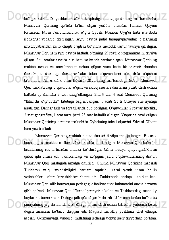            
bo‘lgan   iste’dodli   yoshlar   muallimlik   qilishgan,   tadqiqotchining   ma’lumoticha,
Munavvar   Qorining   qo‘lida   ta’lim   olgan   yoshlar   orasidan   Hamza,   Qayum
Ramazon,   Musa   Toshmuhammad   o‘g‘li   Oybek,   Mannon   Uyg‘ur   kabi   iste’dodli
ijodkorlar   yetishib   chiqishgan.   Ayni   paytda   jadid   taraqqiyparvarlari   o‘zlarining
imkoniyatlaridan   kelib   chiqib   o‘qitish   bo‘yicha   metodik   dastur   tavsiya   qilishgan,
Munavvar Qori ham ayni paytda haftada o‘zining   25 soatlik programmasini tavsiya
qilgan. Shu soatlar asosida o‘zi ham maktabda darslar o‘tgan. Munavvar Qorining
maktab   uchun   va   musulmonlar   uchun   qilgan   yana   katta   bir   xizmati   shundan
iboratki,   u   shariatga   doir   manbalar   bilan   o‘quvchilarni   o‘z   tilida   o‘qishini
ta’minladi.   Amerikalik   olim   Edvard   Ollvortning   ma’lumotiga   ko‘ra,   Munavvar
Qori maktabidagi o‘quvchilar o‘qish va axloq asoslari darslarini yozib olish uchun
haftada   qo‘shimcha   9   soat   shug‘ullangan.   Shu   9   dan   4   soat   Munavvar   Qorining
“Ikkinchi   o‘qituvchi”   kitobiga   bag‘ishlangan.   1   soati   So‘fi   Olloyor   she’riyatiga
ajratilgan. Darslar turk va fors tillarida olib borilgan. O‘quvchilar 2 soat arifmetika,
2 soat geografiya, 1 soat tarix, jami 25 soat haftalik o‘qigan. Yuqorida qayd etilgan
Munavvar Qorining namuna maktabida Oybekning tahsil  olganini Edvard Ollvort
ham yozib o‘tadi.. 
                Munavvar   Qorining   maktab  o‘quv    dasturi   6  yilga   mo’ljallangan.   Bu   usul
boshlang‘ich maktab sinflari uchun amalda qo‘llanilgan. Munavvar Qori ba’zi bir
kishilarning   rus   ta’limidan   andoza   ko’chirilgan   bilim   tavsiya   qilayotganliklarini
qabul   qila   olmas   edi.   Toshkendagi   va   ko‘pgina   jadid   o‘qituvchilarining   dasturi
Munavvar   Qori   maslagida   amalga   oshirildi.   Chunki   Munavvar   Qorining   maqsadi
Turkiston   xalqi   savodsizligini   barham   toptirib,   ularni   yetuk   inson   bo‘lib
yetishishlari   uchun   kurashishdan   iborat   edi.   Turkistonda   boshqa     jadidlar   kabi
Munavvar Qori olib borayotgan pedagogik faoliyat chor hukumatini ancha bezovta
qilib qo’yadi.   Munavvar Qori “Turon” jamiyati a’zolari va Toshkentdagi mahalliy
boylar e’tiborini maorif ishiga jalb qila olgan kishi edi. U birinchilardan bo‘lib bu
jamiyatning yig’ilishlarida chet ellarga ta’lim olish uchun talabalar yuborish kerak
degan   masalani   ko‘tarib   chiqqan   edi.   Maqsad   mahalliy   yoshlarni   chet   ellarga,
asosan.  Germaniyaga yuborib, millatning kelajagi  uchun kadr tayyorlash bo‘lgan.
15 
