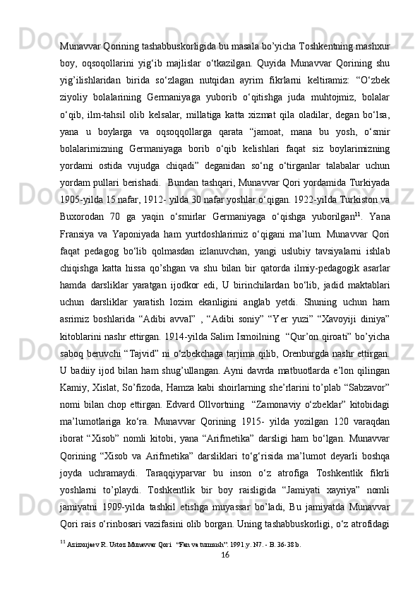            
Munavvar Qorining tashabbuskorligida bu masala bo’yicha Toshkentning mashxur
boy,   oqsoqollarini   yig‘ib   majlislar   o‘tkazilgan.   Quyida   Munavvar   Qorining   shu
yig’ilishlaridan   birida   so‘zlagan   nutqidan   ayrim   fikrlarni   keltiramiz:   “O‘zbek
ziyoliy   bolalarining   Germaniyaga   yuborib   o‘qitishga   juda   muhtojmiz,   bolalar
o‘qib,   ilm-tahsil   olib   kelsalar,   millatiga   katta   xizmat   qila   oladilar,   degan   bo‘lsa,
yana   u   boylarga   va   oqsoqqollarga   qarata   “jamoat,   mana   bu   yosh,   o‘smir
bolalarimizning   Germaniyaga   borib   o‘qib   kelishlari   faqat   siz   boylarimizning
yordami   ostida   vujudga   chiqadi”   deganidan   so‘ng   o‘tirganlar   talabalar   uchun
yordam pullari berishadi.   Bundan tashqari, Munavvar Qori yordamida Turkiyada
1905-yilda 15 nafar, 1912- yilda 30 nafar yoshlar o‘qigan. 1922-yilda Turkiston va
Buxorodan   70   ga   yaqin   o‘smirlar   Germaniyaga   o‘qishga   yuborilgan 11
.   Yana
Fransiya   va   Yaponiyada   ham   yurtdoshlarimiz   o‘qigani   ma’lum.   Munavvar   Qori
faqat   pedagog   bo‘lib   qolmasdan   izlanuvchan,   yangi   uslubiy   tavsiyalarni   ishlab
chiqishga   katta   hissa   qo’shgan   va   shu   bilan   bir   qatorda   ilmiy-pedagogik   asarlar
hamda   darsliklar   yaratgan   ijodkor   edi,   U   birinchilardan   bo‘lib,   jadid   maktablari
uchun   darsliklar   yaratish   lozim   ekanligini   anglab   yetdi.   Shuning   uchun   ham
asrimiz   boshlarida   “Adibi   avval”   ,   “Adibi   soniy”   “Yer   yuzi”   “Xavoyiji   diniya”
kitoblarini nashr ettirgan. 1914-yilda Salim Ismoilning   “Qur’on qiroati” bo’yicha
saboq beruvchi  “Tajvid” ni  o‘zbekchaga tarjima qilib, Orenburgda nashr  ettirgan.
U   badiiy   ijod   bilan   ham   shug’ullangan.   Ayni   davrda   matbuotlarda   e’lon   qilingan
Kamiy, Xislat, So’fizoda, Hamza kabi shoirlarning she’rlarini to’plab “Sabzavor”
nomi   bilan   chop   ettirgan.   Edvard   Ollvortning     “Zamonaviy   o‘zbeklar”   kitobidagi
ma’lumotlariga   ko‘ra.   Munavvar   Qorining   1915-   yilda   yozilgan   120   varaqdan
iborat   “Xisob”   nomli   kitobi,   yana   “Arifmetika”   darsligi   ham   bo‘lgan.   Munavvar
Qorining   “Xisob   va   Arifmetika”   darsliklari   to‘g‘risida   ma’lumot   deyarli   boshqa
joyda   uchramaydi.   Taraqqiyparvar   bu   inson   o‘z   atrofiga   Toshkentlik   fikrli
yoshlarni   to’playdi.   Toshkentlik   bir   boy   raisligida   “Jamiyati   xayriya”   nomli
jamiyatni   1909-yilda   tashkil   etishga   muyassar   bo’ladi,   Bu   jamiyatda   Munavvar
Qori rais o‘rinbosari vazifasini olib borgan. Uning tashabbuskorligi, o‘z atrofidagi
11
  Azizxujaev R. Ustoz Munavvar Qori   “Fan va turmush”. 1991.y. N7. - B. 36-38.b. 
16 