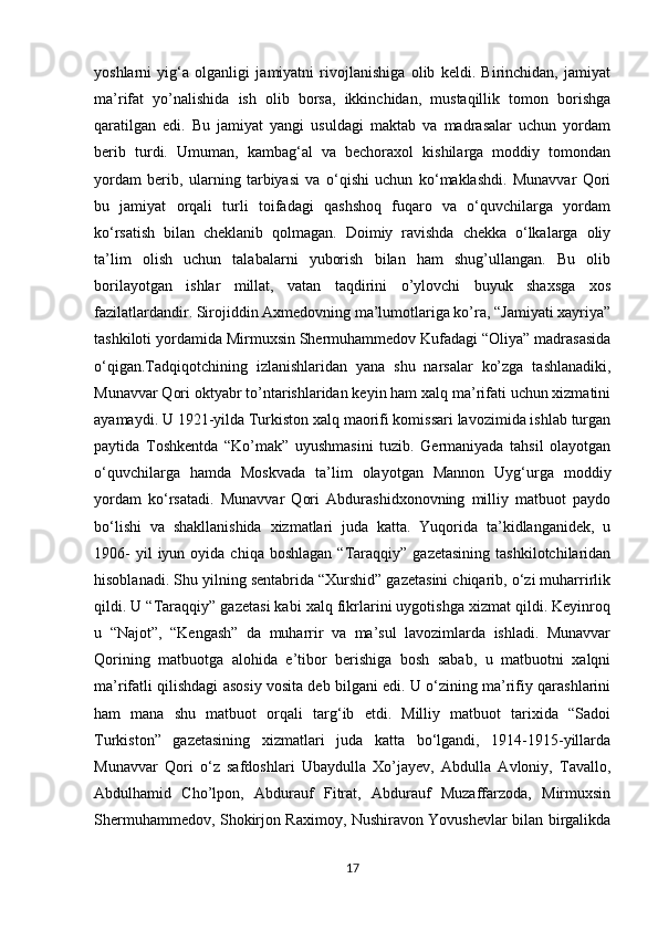            
yoshlarni   yig‘a   olganligi   jamiyatni   rivojlanishiga   olib   keldi.   Birinchidan,   jamiyat
ma’rifat   yo’nalishida   ish   olib   borsa,   ikkinchidan,   mustaqillik   tomon   borishga
qaratilgan   edi.   Bu   jamiyat   yangi   usuldagi   maktab   va   madrasalar   uchun   yordam
berib   turdi.   Umuman,   kambag‘al   va   bechoraxol   kishilarga   moddiy   tomondan
yordam   berib,   ularning   tarbiyasi   va   o‘qishi   uchun   ko‘maklashdi.   Munavvar   Qori
bu   jamiyat   orqali   turli   toifadagi   qashshoq   fuqaro   va   o‘quvchilarga   yordam
ko‘rsatish   bilan   cheklanib   qolmagan.   Doimiy   ravishda   chekka   o‘lkalarga   oliy
ta’lim   olish   uchun   talabalarni   yuborish   bilan   ham   shug’ullangan.   Bu   olib
borilayotgan   ishlar   millat,   vatan   taqdirini   o’ylovchi   buyuk   shaxsga   xos
fazilatlardandir. Sirojiddin Axmedovning ma’lumotlariga ko’ra, “Jamiyati xayriya”
tashkiloti yordamida Mirmuxsin Shermuhammedov Kufadagi “Oliya” madrasasida
o‘qigan.Tadqiqotchining   izlanishlaridan   yana   shu   narsalar   ko’zga   tashlanadiki,
Munavvar Qori oktyabr to’ntarishlaridan keyin ham xalq ma’rifati uchun xizmatini
ayamaydi. U 1921-yilda Turkiston xalq maorifi komissari lavozimida ishlab turgan
paytida   Toshkentda   “Ko’mak”   uyushmasini   tuzib.   Germaniyada   tahsil   olayotgan
o‘quvchilarga   hamda   Moskvada   ta’lim   olayotgan   Mannon   Uyg‘urga   moddiy
yordam   ko‘rsatadi.   Munavvar   Qori   Abdurashidxonovning   milliy   matbuot   paydo
bo‘lishi   va   shakllanishida   xizmatlari   juda   katta.   Yuqorida   ta’kidlanganidek,   u
1906-  yil  iyun  oyida  chiqa  boshlagan  “Taraqqiy”  gazetasining   tashkilotchilaridan
hisoblanadi. Shu yilning sentabrida “Xurshid” gazetasini chiqarib, o‘zi muharrirlik
qildi. U “Taraqqiy” gazetasi kabi xalq fikrlarini uygotishga xizmat qildi. Keyinroq
u   “Najot”,   “Kengash”   da   muharrir   va   ma’sul   lavozimlarda   ishladi.   Munavvar
Qorining   matbuotga   alohida   e’tibor   berishiga   bosh   sabab,   u   matbuotni   xalqni
ma’rifatli qilishdagi asosiy vosita deb bilgani edi. U o‘zining ma’rifiy qarashlarini
ham   mana   shu   matbuot   orqali   targ‘ib   etdi.   Milliy   matbuot   tarixida   “Sadoi
Turkiston”   gazetasining   xizmatlari   juda   katta   bo‘lgandi,   1914-1915-yillarda
Munavvar   Qori   o‘z   safdoshlari   Ubaydulla   Xo’jayev,   Abdulla   Avloniy,   Tavallo,
Abdulhamid   Cho’lpon,   Abdurauf   Fitrat,   Abdurauf   Muzaffarzoda,   Mirmuxsin
Shermuhammedov, Shokirjon Raximoy, Nushiravon Yovushevlar bilan birgalikda
17 