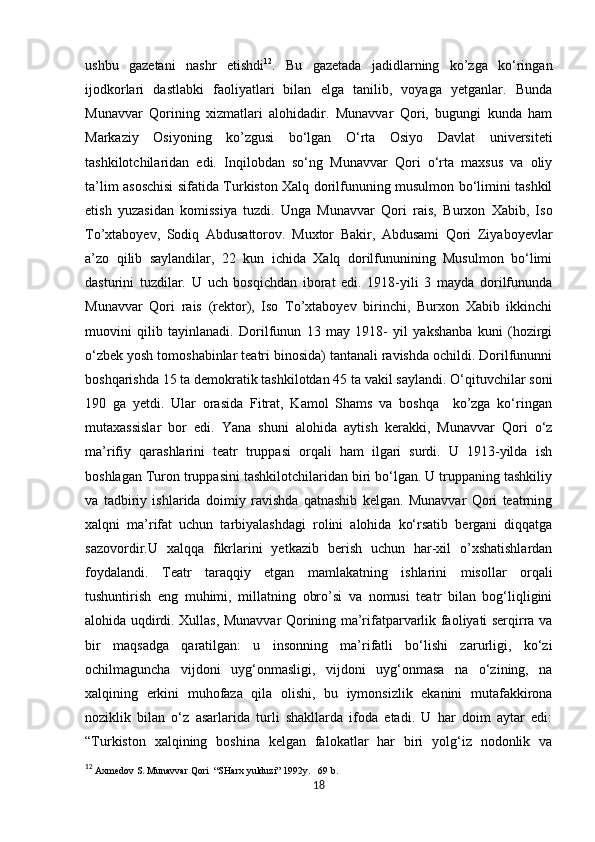            
ushbu   gazetani   nashr   etishdi 12
.   Bu   gazetada   jadidlarning   ko’zga   ko‘ringan
ijodkorlari   dastlabki   faoliyatlari   bilan   elga   tanilib,   voyaga   yetganlar.   Bunda
Munavvar   Qorining   xizmatlari   alohidadir.   Munavvar   Qori,   bugungi   kunda   ham
Markaziy   Osiyoning   ko’zgusi   bo‘lgan   O‘rta   Osiyo   Davlat   universiteti
tashkilotchilaridan   edi.   Inqilobdan   so‘ng   Munavvar   Qori   o‘rta   maxsus   va   oliy
ta’lim asoschisi sifatida Turkiston Xalq dorilfununing musulmon bo‘limini tashkil
etish   yuzasidan   komissiya   tuzdi.   Unga   Munavvar   Qori   rais,   Burxon   Xabib,   Iso
To’xtaboyev,   Sodiq   Abdusattorov.   Muxtor   Bakir,   Abdusami   Qori   Ziyaboyevlar
a’zo   qilib   saylandilar,   22   kun   ichida   Xalq   dorilfununining   Musulmon   bo‘limi
dasturini   tuzdilar.   U   uch   bosqichdan   iborat   edi.   1918-yili   3   mayda   dorilfununda
Munavvar   Qori   rais   (rektor),   Iso   To’xtaboyev   birinchi,   Burxon   Xabib   ikkinchi
muovini   qilib   tayinlanadi.   Dorilfunun   13   may   1918-   yil   yakshanba   kuni   (hozirgi
o‘zbek yosh tomoshabinlar teatri binosida) tantanali ravishda ochildi. Dorilfununni
boshqarishda 15 ta demokratik tashkilotdan 45 ta vakil saylandi. O‘qituvchilar soni
190   ga   yetdi.   Ular   orasida   Fitrat,   Kamol   Shams   va   boshqa     ko’zga   ko‘ringan
mutaxassislar   bor   edi.   Yana   shuni   alohida   aytish   kerakki,   Munavvar   Qori   o‘z
ma’rifiy   qarashlarini   teatr   truppasi   orqali   ham   ilgari   surdi.   U   1913-yilda   ish
boshlagan Turon truppasini tashkilotchilaridan biri bo‘lgan. U truppaning tashkiliy
va   tadbiriy   ishlarida   doimiy   ravishda   qatnashib   kelgan.   Munavvar   Qori   teatrning
xalqni   ma’rifat   uchun   tarbiyalashdagi   rolini   alohida   ko‘rsatib   bergani   diqqatga
sazovordir.U   xalqqa   fikrlarini   yetkazib   berish   uchun   har-xil   o’xshatishlardan
foydalandi.   Teatr   taraqqiy   etgan   mamlakatning   ishlarini   misollar   orqali
tushuntirish   eng   muhimi,   millatning   obro’si   va   nomusi   teatr   bilan   bog‘liqligini
alohida uqdirdi. Xullas, Munavvar Qorining ma’rifatparvarlik faoliyati serqirra va
bir   maqsadga   qaratilgan:   u   insonning   ma’rifatli   bo‘lishi   zarurligi,   ko‘zi
ochilmaguncha   vijdoni   uyg‘onmasligi,   vijdoni   uyg‘onmasa   na   o‘zining,   na
xalqining   erkini   muhofaza   qila   olishi,   bu   iymonsizlik   ekanini   mutafakkirona
noziklik   bilan   o‘z   asarlarida   turli   shakllarda   ifoda   etadi.   U   har   doim   aytar   edi:
“Turkiston   xalqining   boshina   kelgan   falokatlar   har   biri   yolg‘iz   nodonlik   va
12
 Axmedov S. Munavvar Qori  “SHarx yulduzi” 1992y.   69 b. 
18 
