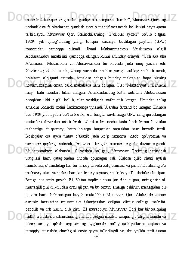            
maorifsizlik orqasidangina bo‘lganligi har kimga ma’lumdir”, Munavvar Qorining
nodonlik va falokatlardan qutulish avvalo maorif vositasida bo‘lishini qayta-qayta
ta’kidlaydi.   Munavvar   Qori   Stalinchilarning   “G‘oliblar   syezdi”   bo’lib   o’tgan,
1929-   yili   qatog‘onning   yangi   to‘lqini   kuchaya   boshlagan   paytda,   (GPU)
tomonidan   qamoqqa   olinadi.   Jiyani   Muhammadxon   Muslimxon   o‘g‘li
Abdurashidov   amakisini   qamoqqa   olingan   kunni   shunday   eslaydi:   “Uch   aka   uka
A’zamxon,   Muslimxon   va   Munavvarxon   bir   xovlida   juda   inoq   yashar   edi.
Xovlimiz   juda   katta   edi,   Uning   yarmida   amakim   yangi   usuldagi   maktab   ochib,
bolalarni   o‘qitgani   esimda.   Amakim   ochgan   bunday   maktablar   faqat   bizning
hovlimizdagina emas, balki mahallada ham bo‘lgan. Ular “Muxtoriyat”, “Birinchi
may”   kabi   nomlari   bilan   atalgan.   Amakimlarning   katta   xotinlari   Muborakxon
opoqidan   ikki   o‘g‘il   bo‘lib,   ular   yoshligida   vafot   etib   ketgan.   Shundan   so‘ng
amakim ikkinchi xotini Lazizaxonga uylandi. Ulardan farzand bo’lmagan. Esimda
bor  1929-yil noyabri  bo‘lsa kerak, erta tongda xovlimizga GPU ning qurollangan
xodimlari   devordan   oshib   kirdi.   Ulardan   bir   necha   kishi   hech   kimni   hovlidan
tashqariga   chiqarmay,   hatto   hojatga   borganlar   orqasidan   ham   kuzatib   turdi.
Boshqalar   esa   uyda   tintuv   o‘tkazib   juda   ko‘p   ruznoma,   kitob.   qo’lyozma   va
rasmlarni qoplarga solishdi, Tintuv erta tongdan namozi  asrgacha davom etgandi.
Muhammadxon   o’shanda   10   yoshda   bo‘lgan,   Munavvar   Qorining   qarindosh
urug‘lari   ham   qatag‘ondan   chetda   qolmagan   edi.   Xulosa   qilib   shuni   aytish
mumkinki, o‘tmishdagi har bir tarixiy davrda xalq ommasi va jamoatchilikning o‘z
ma’naviy otasi-yu pirlari hamda ijtimoiy-siyosiy, ma’rifiy yo‘lboshchilari bo‘lgan.
Bunga   ona   tarix   guvoh.   El,   Vatan   taqdiri   uchun   jon   fido   qilgan,   uning   istiqlol,
mustaqilligini dil-dilidan orzu qilgan va bu orzuni amalga oshirish maslagidan bir
qadam   ham   chekinmagan   buyuk   mutafakkir   Munavvar   Qori   Abdurashidxonov
asrimiz   boshlarida   mustamlaka   iskanjasidan   ezilgan   elimiz   qalbiga   ma’rifat,
ozodlik   va   erk   nurini   olib   kirdi.   El   murabbiysi   Munavvar   Qori   har   bir   xalqning
millat sifatida shakllanishining birinchi belgisi mazkur xalqning o‘zligini tanishi va
o‘zini   ximoya   qilish   tuyg’usining   uyg‘onishi,   milliy   qadriyatlarini   saqlash   va
taraqqiy   ettirishda   ekanligini   qayta-qayta   ta’kidlaydi   va   shu   yo‘lda   turli-tuman
19 