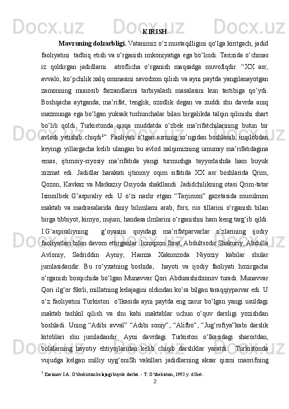 KIRISH
Mavzuning dolzarbligi.  Vatanimiz o‘z mustaqilligini qo‘lga kiritgach, jadid
faoliyatini   tadbiq etish va o‘rganish imkoniyatiga ega bo‘lindi. Tarixida o‘chmas
iz   qoldirgan   jadidlarni     atroflicha   o‘rganish   maqsadga   muvofiqdir.   “XX   asr,
avvalo, ko‘pchilik xalq ommasini savodxon qilish va ayni paytda yangilanayotgan
zamonning   munosib   farzandlarini   tarbiyalash   masalasini   kun   tartibiga   qo’ydi.
Boshqacha   aytganda,   ma’rifat,   tenglik,   ozodlik   degan   va   xuddi   shu   davrda   aniq
mazmunga ega bo‘lgan yuksak tushunchalar bilan birgalikda talqin qilinishi  shart
bo‘lib   qoldi,   Turkistonda   qisqa   muddatda   o‘zbek   ma’rifatchilarining   butun   bir
avlodi  yetishib  chiqdi 1
”. Faoliyati   o‘tgan  asrning  so‘ngidan boshlanib,  inqilobdan
keyingi  yillargacha  kelib ulangan bu avlod xalqimizning umumiy ma’rifatidagina
emas,   ijtimoiy-siyosiy   ma’rifatida   yangi   turmushga   tayyorlashda   ham   buyuk
xizmat   edi.   Jadidlar   harakati   ijtimoiy   oqim   sifatida   XX   asr   boshlarida   Qrim,
Qozon, Kavkaz va Markaziy Osiyoda shakllandi. Jadidchilikning otasi Qrim-tatar
Ismoilbek   G’aspiraliy   edi.   U   o‘zi   nashr   etgan   “Tarjimon”   gazetasida   musulmon
maktab   va   madrasalarida   diniy   bilimlarni   arab,   fors,   rus   tillarini   o‘rganish   bilan
birga tibbiyot, kimyo, nujum, handasa ilmlarini o‘rganishni ham keng targ‘ib   qildi.
I.G’aspiraliyning     g‘oyasini   quyidagi   ma’rifatparvarlar   o‘zlarining   ijodiy
faoliyatlari bilan davom ettirganlar. Isxoqxon Ibrat, Abdultsodir Shakuriy, Abdulla
Avloniy,   Sadriddin   Ayniy,   Hamza   Xakimzoda   Niyoziy   kabilar   shular
jumlasidandir.   Bu   ro‘yxatning   boshida,     hayoti   va   ijodiy   faoliyati   hozirgacha
o‘rganish bosqichida bo‘lgan Munavvar  Qori Abdurashidxonov turadi. Munavvar
Qori ilg‘or fikrli, millatning kelajagini oldindan ko‘ra bilgan taraqqiyparvar edi. U
o‘z  faoliyatini  Turkiston   o‘lkasida  ayni   paytda  eng zarur  bo‘lgan yangi   usuldagi
maktab   tashkil   qilish   va   shu   kabi   maktablar   uchun   o‘quv   darsligi   yozishdan
boshladi.   Uning   “Adibi   avval”   “Adibi   soniy”,   “Alifbo”,   “Jug‘rofiya”kabi   darslik
kitoblari   shu   jumladandir.   Ayni   davrdagi   Turkiston   o‘lkasidagi   sharoitdan,
bolalarning   hayotiy   ehtiyojlaridan   kelib   chiqib   darsliklar   yaratdi.     Turkistonda
vujudga   kelgan   milliy   uyg‘oniSh   vakillari   jadidlarning   aksar   qismi   maorifning
1
  Karimov I.A. O‘zbekiston kelajagi buyuk davlat. - T: O‘zbekiston, 1992.y. 61bet . 
2