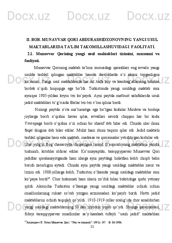 II. BOB. MUNAVVAR QORI ABDURASHIDXONOVNING YANGI USUL
MAKTABLARIDA TA’LIM TAKOMILLASHUVIDAGI  FAOLIYATI.
  2.1.   Munavvar   Qorining   yangi   usul   maktablari   tizimini,   mazmuni   va
faoliyati.
            Munavvar   Qorining   maktab   ta’limi   xususidagi   qarashlari   eng   avvalo   yangi
usulda   tashkil   qilingan   maktablar   hamda   darsliklarda   o‘z   aksini   topganligini
ko‘ramiz. Yangi  usul  maktablarida  har  xil  toifa boy va kambag‘allarning bolalari
birdek   o‘qish   huquqiga   ega   bo‘ldi.   Turkistonda   yangi   usuldagi   maktab   soni
ayniqsa   1905-yildan   keyin   tez   ko’paydi.   Ayni   paytda   matbuot   sahifalarida   usuli
jadid maktablari to‘g‘risida fikrlar tez-tez e’lon qilina bordi.
            Hozirgi   paytda   o‘rta   ma’lumotga   ega   bo‘lgan   kishilar   Moskva   va   boshqa
joylarga   borib   o‘qishni   havas   qilsa,   avvallari   savodi   chiqqan   har   bir   kishi
Yevropaga   borib   o‘qishni   o‘zi   uchun   bir   sharaf   deb   bilar   edi.   Chunki   ular   ilmni
faqat   dingina   deb   bilar   edilar.   Muhit   ham   shuni   taqozo   qilar   edi.   Jadid   maktabi
tashkil qilganlar ham eski maktab,  madrasa va  qorixonalar yetishtirgan kishilar edi.
Ular yolg‘iz Bog’chasaroyda chiqarilgan Ismoil G’aspiraliyning maktabini yaxshi
tushunib,   kitoblar   oldirar   edilar.   Ko‘rinayaptiki,   taraqqiyparvar   Munavvar   Qori
jadidlar   qoralanayotganda   ham   ularga   ayni   paytdagi   holatdan   kelib   chiqib   baho
berish   zarurligini   aytadi.   Chunki   ayni   paytda   yangi   usuldagi   maktablar   zarur   va
lozim  edi.  1908-yillarga  kelib, Turkiston  o’lkasida   yangi  usuldagi  maktablar   soni
ko’paya   bordi 13
.  Chor   hukumati   ham   ularni  zo’rlik  bilan   bekitishga  qurbi   yetmay
qoldi.   Aksincha   Turkiston   o’lkasiga   yangi   usuldagi   maktablar   ochish   uchun
muallimlarning   ruhsat   so’rab   yozgan   arznomalari   ko’payib   bordi.   Hatto   jadid
maktablarini ochish taqiqlab qo’yildi. 1910-1919-yillar oralig‘ida chor amaldorlari
yangi usuldagi  maktablarning 50 dan ziyodini yopib qo’ydi. Shunga qaramasdan,
fidoyi   taraqqiyparvar   muallimlar   sa’y-harakati   tufayli   “usuli   jadid”   maktablari
13
Azizxujaev R. Ustoz Munavvar Qori  “ Fan va turmush”. 1991y. N7.  -B. 86-390b. 
21