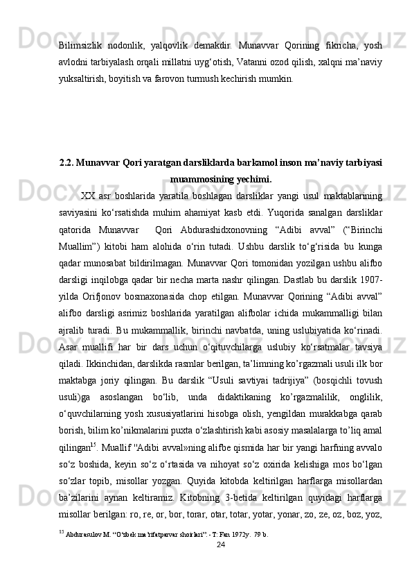            
Bilimsizlik   nodonlik,   yalqovlik   demakdir.   Munavvar   Qorining   fikricha,   yosh
avlodni tarbiyalash orqali millatni uyg‘otish, Vatanni ozod qilish, xalqni ma’naviy
yuksaltirish, boyitish va farovon turmush kechirish mumkin. 
2.2. Munavvar Qori yaratgan darsliklarda barkamol inson ma’naviy tarbiyasi
muammosining yechimi.
          XX   asr   boshlarida   yaratila   boshlagan   darsliklar   yangi   usul   maktablarining
saviyasini   ko‘rsatishda   muhim   ahamiyat   kasb   etdi.   Yuqorida   sanalgan   darsliklar
qatorida   Munavvar     Qori   Abdurashidxonovning   “Adibi   avval”   (“Birinchi
Muallim”)   kitobi   ham   alohida   o‘rin   tutadi.   Ushbu   darslik   to‘g‘risida   bu   kunga
qadar  munosabat  bildirilmagan.  Munavvar  Qori  tomonidan  yozilgan ushbu  alifbo
darsligi  inqilobga  qadar  bir  necha  marta nashr  qilingan.  Dastlab  bu darslik  1907-
yilda   Orifjonov   bosmaxonasida   chop   etilgan.   Munavvar   Qorining   “Adibi   avval”
alifbo   darsligi   asrimiz   boshlarida   yaratilgan   alifbolar   ichida   mukammalligi   bilan
ajralib   turadi.   Bu   mukammallik,   birinchi   navbatda,   uning   uslubiyatida   ko‘rinadi.
Asar   muallifi   har   bir   dars   uchun   o‘qituvchilarga   uslubiy   ko‘rsatmalar   tavsiya
qiladi. Ikkinchidan, darslikda rasmlar berilgan, ta’limning ko’rgazmali usuli ilk bor
maktabga   joriy   qilingan.   Bu   darslik   “Usuli   savtiyai   tadrijiya”   (bosqichli   tovush
usuli)ga   asoslangan   bo‘lib,   unda   didaktikaning   ko’rgazmalilik,   onglilik,
o‘quvchilarning   yosh   xususiyatlarini   hisobga   olish,   yengildan   murakkabga   qarab
borish, bilim ko’nikmalarini puxta o‘zlashtirish kabi asosiy masalalarga to’liq amal
qilingan 15
. Muallif ''Adibi avval»ning alifbe qismida har bir yangi harfning avvalo
so‘z   boshida,   keyin   so‘z   o‘rtasida   va   nihoyat   so‘z   oxirida   kelishiga   mos   bo‘lgan
so‘zlar   topib,   misollar   yozgan.   Quyida   kitobda   keltirilgan   harflarga   misollardan
ba’zilarini   aynan   keltiramiz.   Kitobning   3-betida   keltirilgan   quyidagi   harflarga
misollar berilgan: ro, re, or, bor, torar, otar, totar, yotar, yonar, zo, ze, oz, boz, yoz,
15
  Abdurasulov M. “O‘zbek ma’rifatparvar shoirlari”. -T: Fan 1972y.  79 b. 
24 